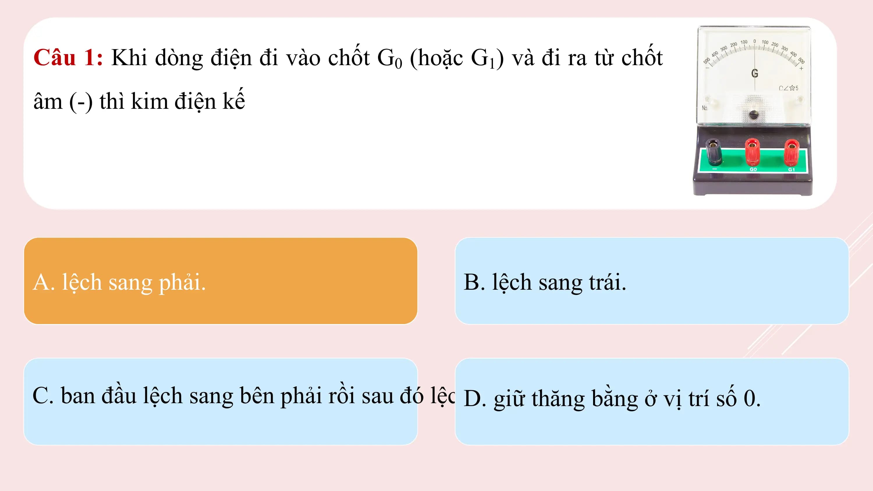 Câu 1: Khi dòng điện đi vào chốt G0 (hoặc G1) và đi ra từ chốt
âm (-) thì kim điện kế

A. lệch sang phải. B. lệch sang trái.

C. ban đầu lệch sang bên phải rồi sau đó lệchD.sang
 giữ bên trái.
 thăng bằng ở vị trí số 0.