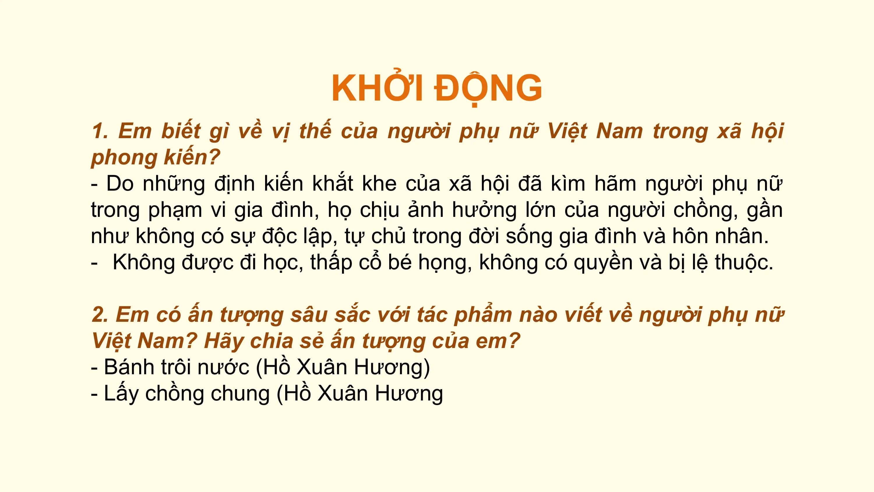 KHỞI ĐỘNG
1. Em biết gì về vị thế của người phụ nữ Việt Nam trong xã hội
phong kiến?
- Do những định kiến khắt khe của xã hội đã kìm hãm người phụ nữ
trong phạm vi gia đình, họ chịu ảnh hưởng lớn của người chồng, gần
như không có sự độc lập, tự chủ trong đời sống gia đình và hôn nhân.
- Không được đi học, thấp cổ bé họng, không có quyền và bị lệ thuộc.

2. Em có ấn tượng sâu sắc với tác phẩm nào viết về người phụ nữ
Việt Nam? Hãy chia sẻ ấn tượng của em?
- Bánh trôi nước (Hồ Xuân Hương)
- Lấy chồng chung (Hồ Xuân Hương