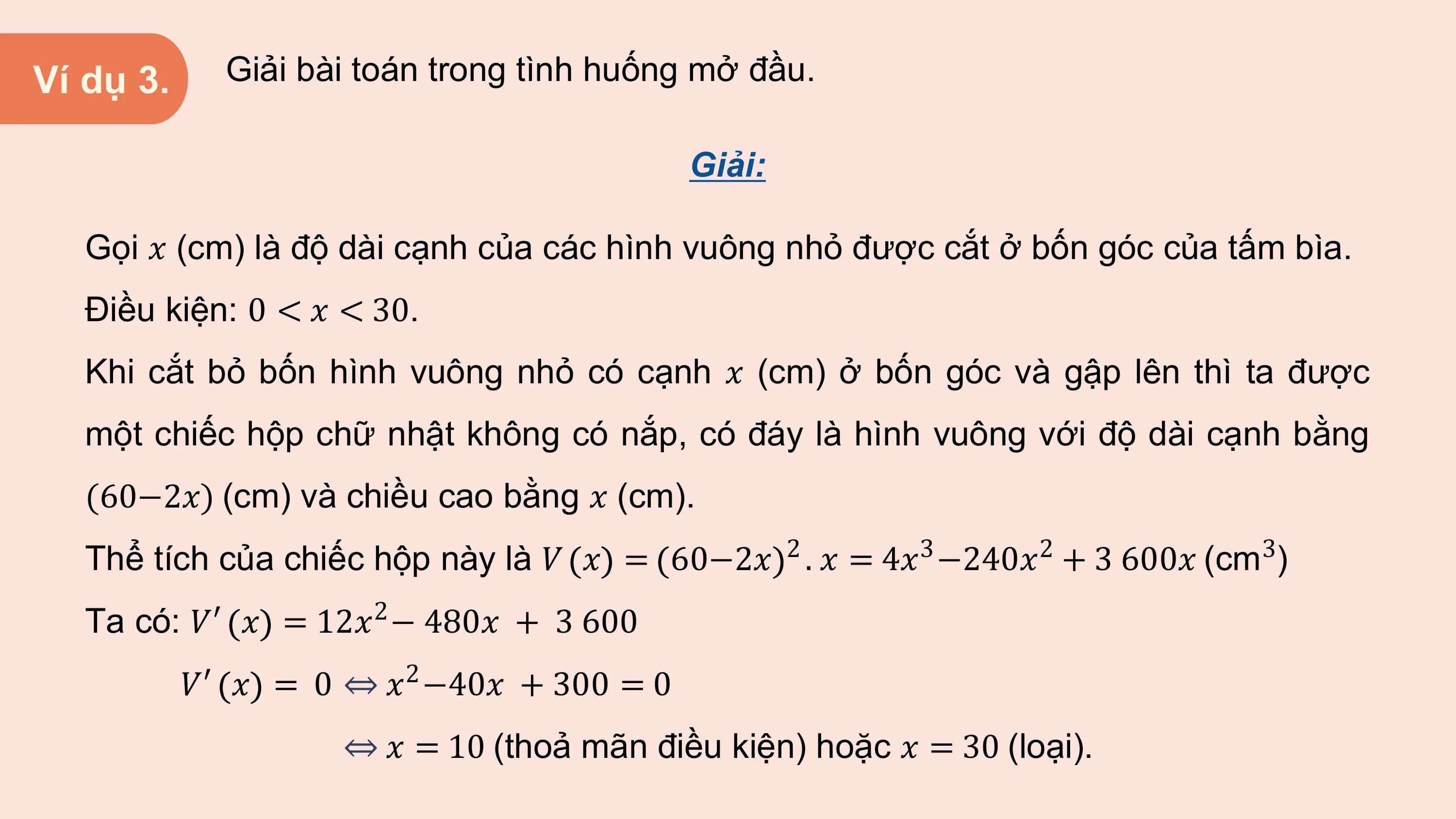 Ví dụ 3. Giải bài toán trong tình huống mở đầu.

 Giải:

 Gọi 𝑥 (cm) là độ dài cạnh của các hình vuông nhỏ được cắt ở bốn góc của tấm bìa.
 Điều kiện: 0 < 𝑥 < 30.
 Khi cắt bỏ bốn hình vuông nhỏ có cạnh 𝑥 (cm) ở bốn góc và gập lên thì ta được
 một chiếc hộp chữ nhật không có nắp, có đáy là hình vuông với độ dài cạnh bằng
 (60−2𝑥) (cm) và chiều cao bằng 𝑥 (cm).
 Thể tích của chiếc hộp này là 𝑉 𝑥 = 2 3 2 3
 60−2𝑥 . 𝑥 = 4𝑥 −240𝑥 + 3 600𝑥 (cm )
 Ta có: 𝑉′ 𝑥 = 12𝑥2 − 480𝑥 + 3 600
 𝑉′ 𝑥 2
 = 0 ⇔ 𝑥 −40𝑥 + 300 = 0
 ⇔ 𝑥 = 10 (thoả mãn điều kiện) hoặc 𝑥 = 30 (loại).