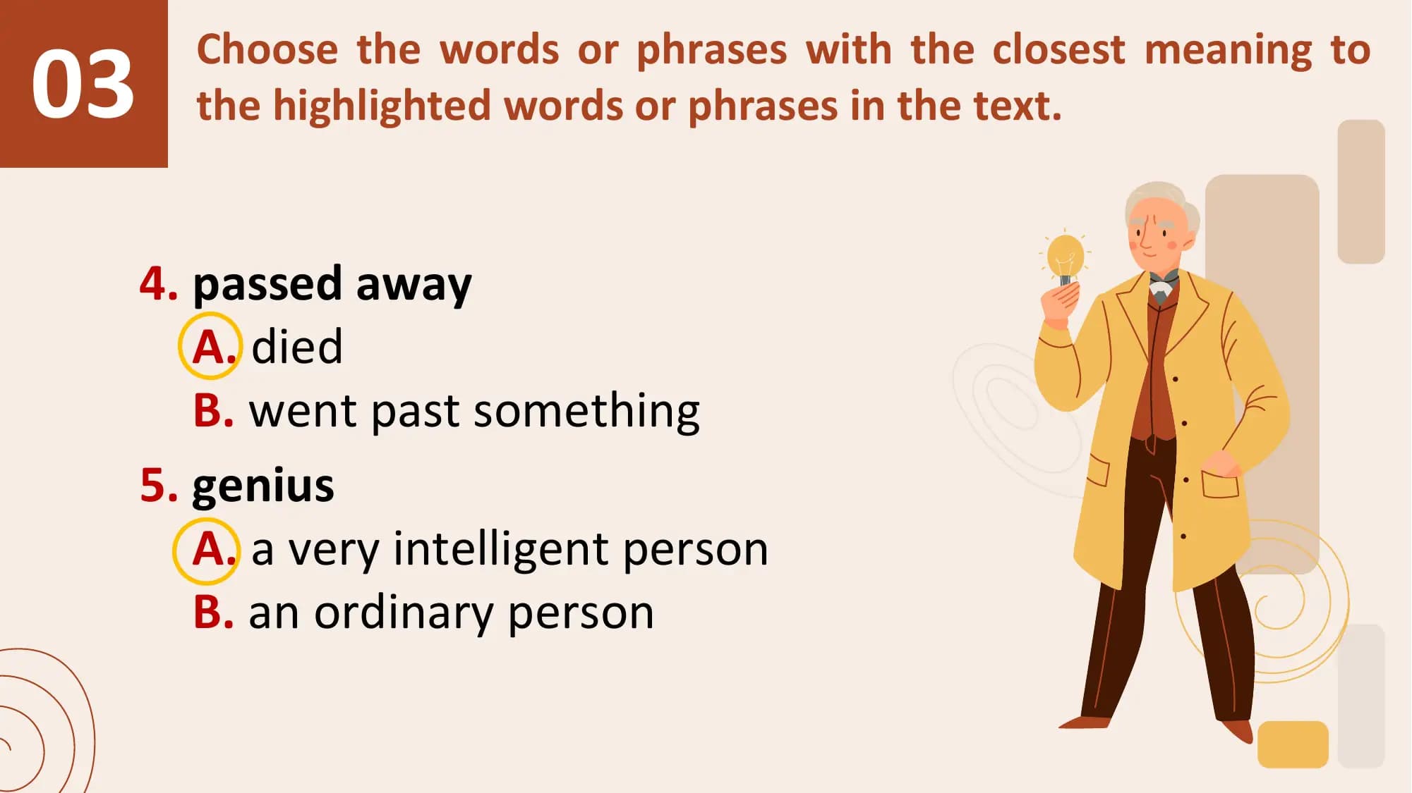 03
 Choose the words or phrases with the closest meaning to
 the highlighted words or phrases in the text.

 4. passed away
 A. died
 B. went past something
 5. genius
 A. a very intelligent person
 B. an ordinary person