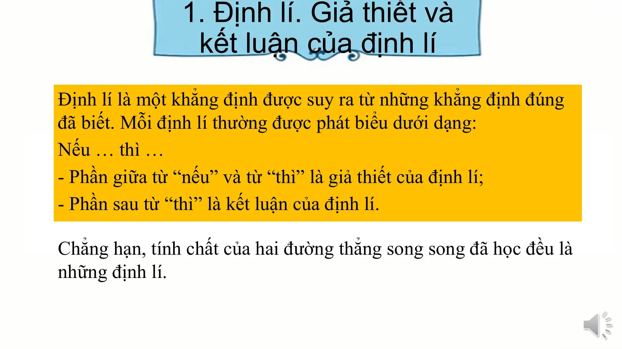 1. Định lí. Giả thiết và
 kết luận của định lí
Định lí là một khẳng định được suy ra từ những khẳng định đúng
đã biết. Mỗi định lí thường được phát biểu dưới dạng:
Nếu … thì …
- Phần giữa từ “nếu” và từ “thì” là giả thiết của định lí;
- Phần sau từ “thì” là kết luận của định lí.

Chẳng hạn, tính chất của hai đường thẳng song song đã học đều là
những định lí.