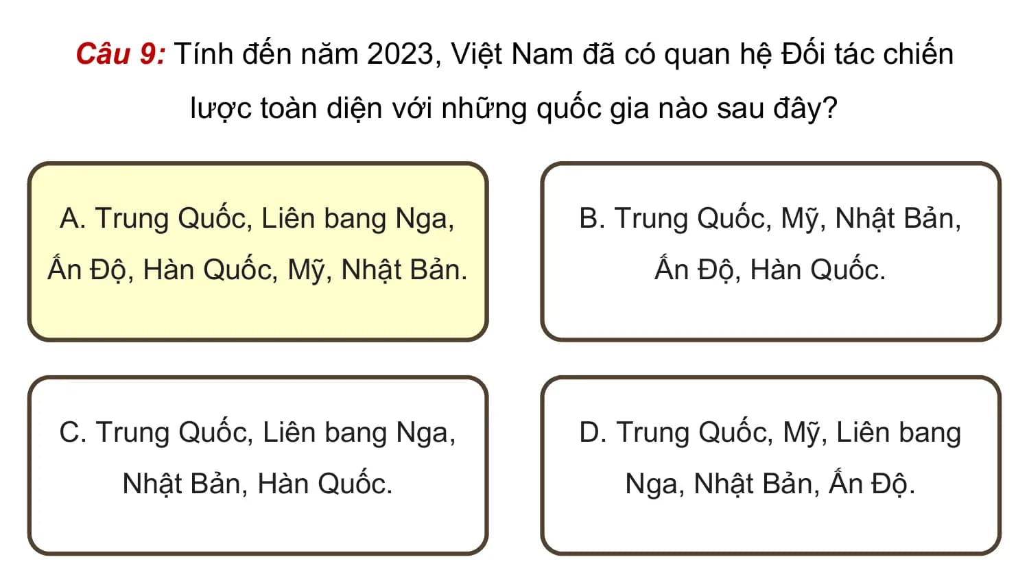 Câu 9: Tính đến năm 2023, Việt Nam đã có quan hệ Đối tác chiến
 lược toàn diện với những quốc gia nào sau đây?

A. Trung Quốc, Liên bang Nga, B. Trung Quốc, Mỹ, Nhật Bản,
Ấn Độ, Hàn Quốc, Mỹ, Nhật Bản. Ấn Độ, Hàn Quốc.

C. Trung Quốc, Liên bang Nga, D. Trung Quốc, Mỹ, Liên bang
 Nhật Bản, Hàn Quốc. Nga, Nhật Bản, Ấn Độ.