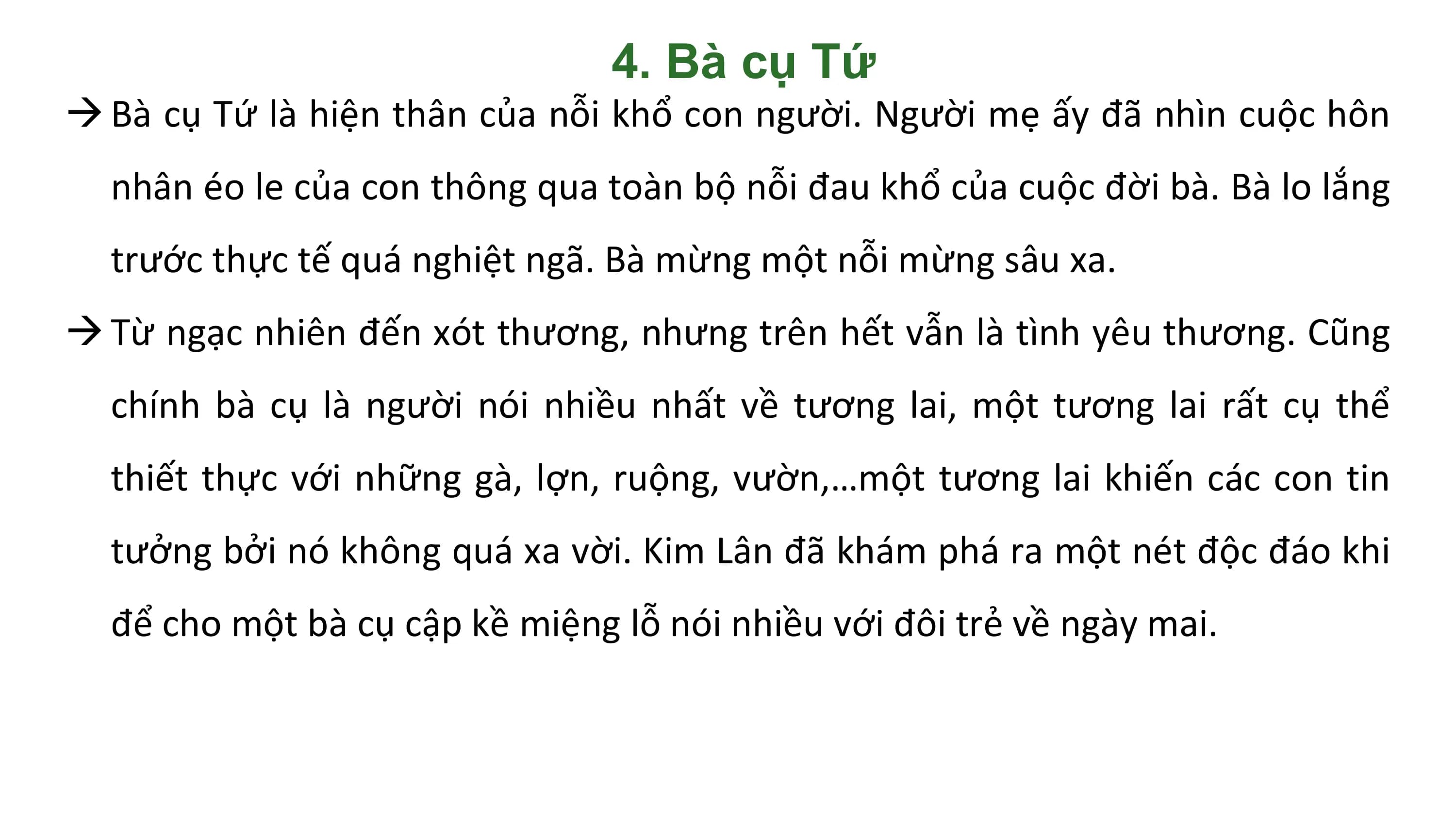 4. Bà cụ Tứ
 Bà cụ Tứ là hiện thân của nỗi khổ con người. Người mẹ ấy đã nhìn cuộc hôn
 nhân éo le của con thông qua toàn bộ nỗi đau khổ của cuộc đời bà. Bà lo lắng
 trước thực tế quá nghiệt ngã. Bà mừng một nỗi mừng sâu xa.
 Từ ngạc nhiên đến xót thương, nhưng trên hết vẫn là tình yêu thương. Cũng
 chính bà cụ là người nói nhiều nhất về tương lai, một tương lai rất cụ thể
 thiết thực với những gà, lợn, ruộng, vườn,…một tương lai khiến các con tin
 tưởng bởi nó không quá xa vời. Kim Lân đã khám phá ra một nét độc đáo khi
 để cho một bà cụ cập kề miệng lỗ nói nhiều với đôi trẻ về ngày mai.