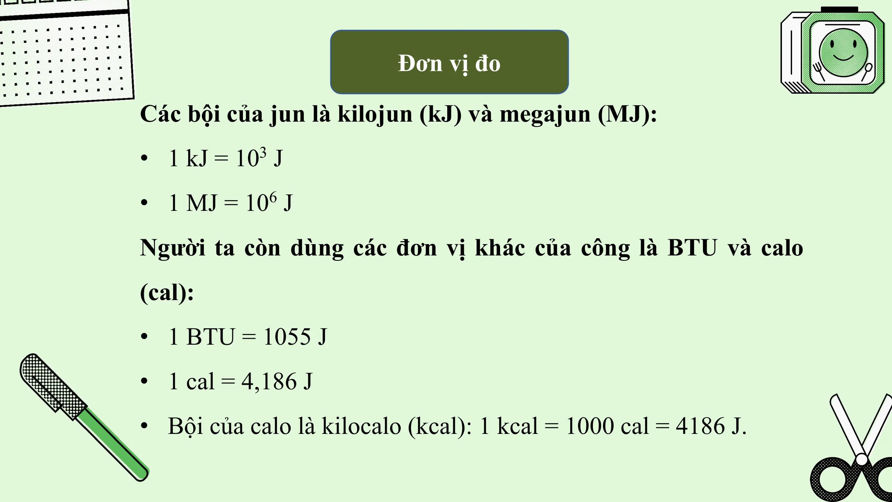Đơn vị đo

Các bội của jun là kilojun (kJ) và megajun (MJ):
• 1 kJ = 10 J
 3

• 1 MJ = 10 J 6

Người ta còn dùng các đơn vị khác của công là BTU và calo
(cal):
• 1 BTU = 1055 J
• 1 cal = 4,186 J
• Bội của calo là kilocalo (kcal): 1 kcal = 1000 cal = 4186 J.