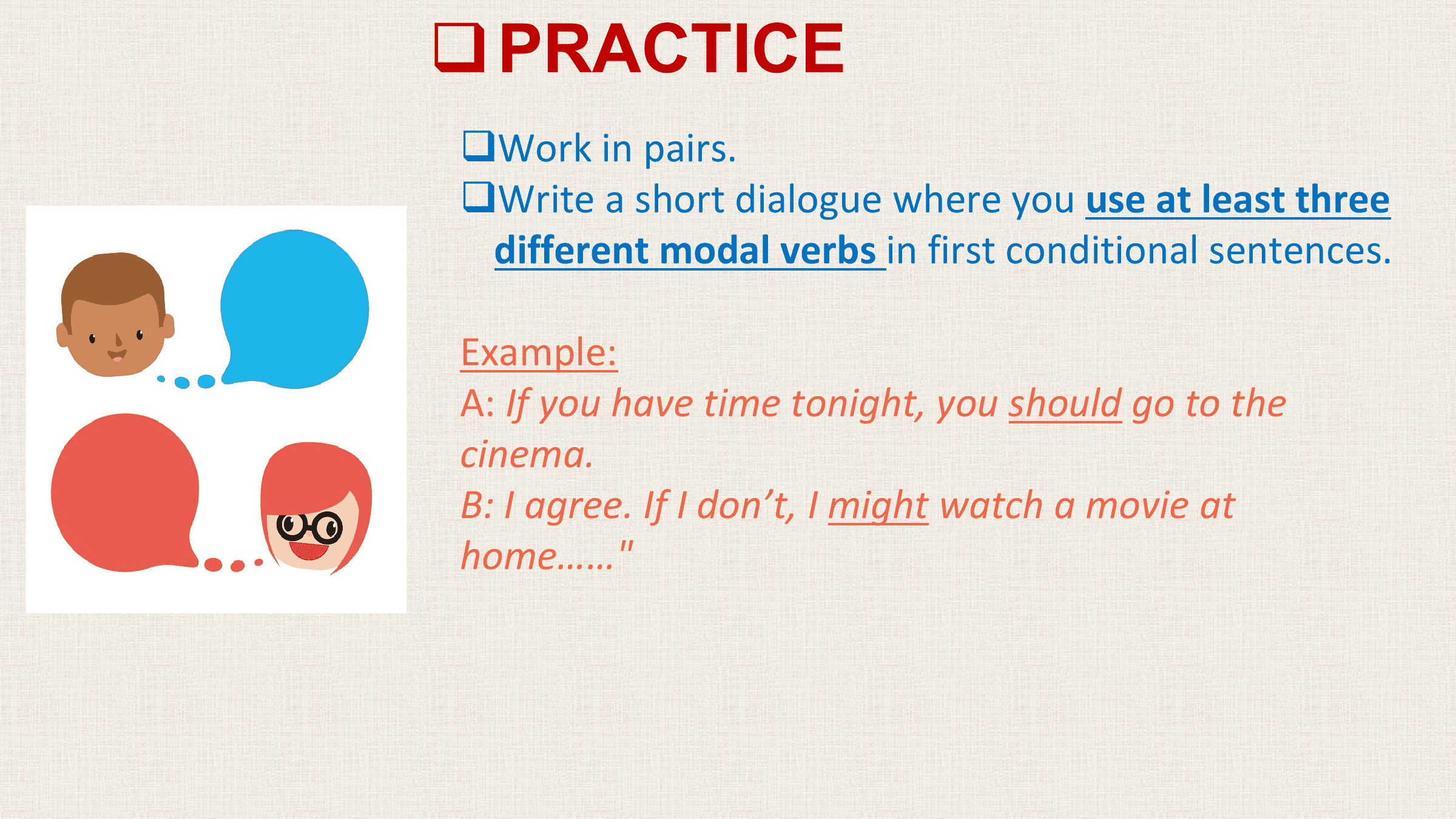 q PRACTICE
qWork in pairs.
qWrite a short dialogue where you use at least three
 different modal verbs in first conditional sentences.

Example:
A: If you have time tonight, you should go to the
cinema.
B: I agree. If I don’t, I might watch a movie at
home……"