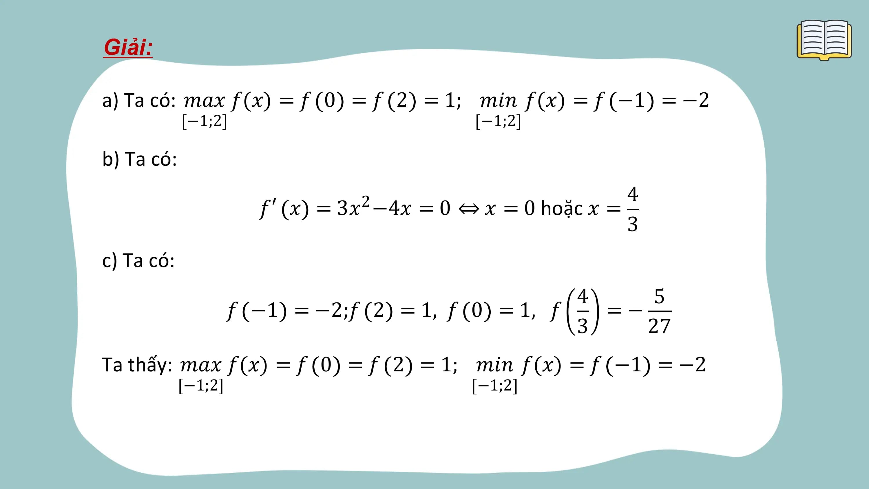 Giải:

a) Ta có: 𝑚𝑎𝑥 𝑓(𝑥) = 𝑓 0 = 𝑓 2 = 1; 𝑚𝑖𝑛 𝑓(𝑥) = 𝑓 −1 = −2
 [−1;2] −1;2

b) Ta có:
 4
 𝑓′ 𝑥 = 3𝑥 −4𝑥 = 0 ⇔ 𝑥 = 0 hoặc 𝑥 =
 2
 3
c) Ta có:
 4 5
 𝑓 −1 = −2;𝑓 2 = 1, 𝑓 0 = 1, 𝑓 =−
 3 27
Ta thấy: 𝑚𝑎𝑥 𝑓(𝑥) = 𝑓 0 = 𝑓 2 = 1; 𝑚𝑖𝑛 𝑓(𝑥) = 𝑓 −1 = −2
 [−1;2] −1;2