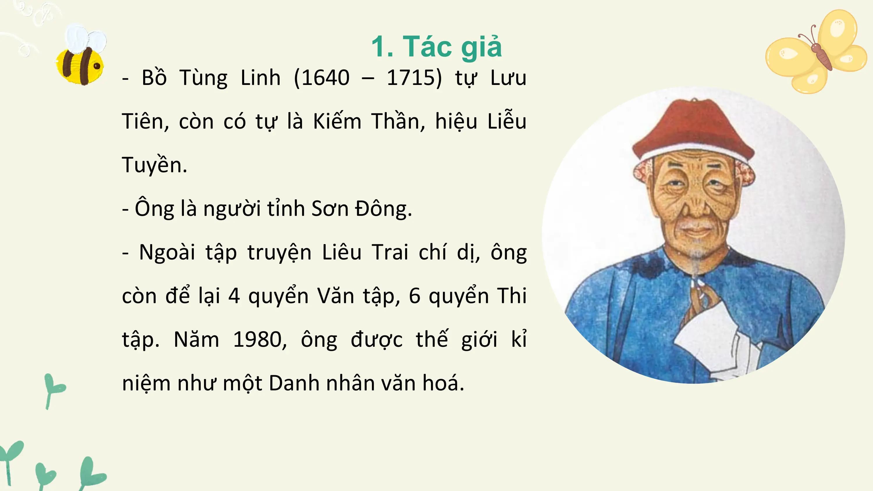1. Tác giả
- Bồ Tùng Linh (1640 – 1715) tự Lưu
Tiên, còn có tự là Kiếm Thần, hiệu Liễu
Tuyền.
- Ông là người tỉnh Sơn Đông.
- Ngoài tập truyện Liêu Trai chí dị, ông
còn để lại 4 quyển Văn tập, 6 quyển Thi
tập. Năm 1980, ông được thế giới kỉ
niệm như một Danh nhân văn hoá.