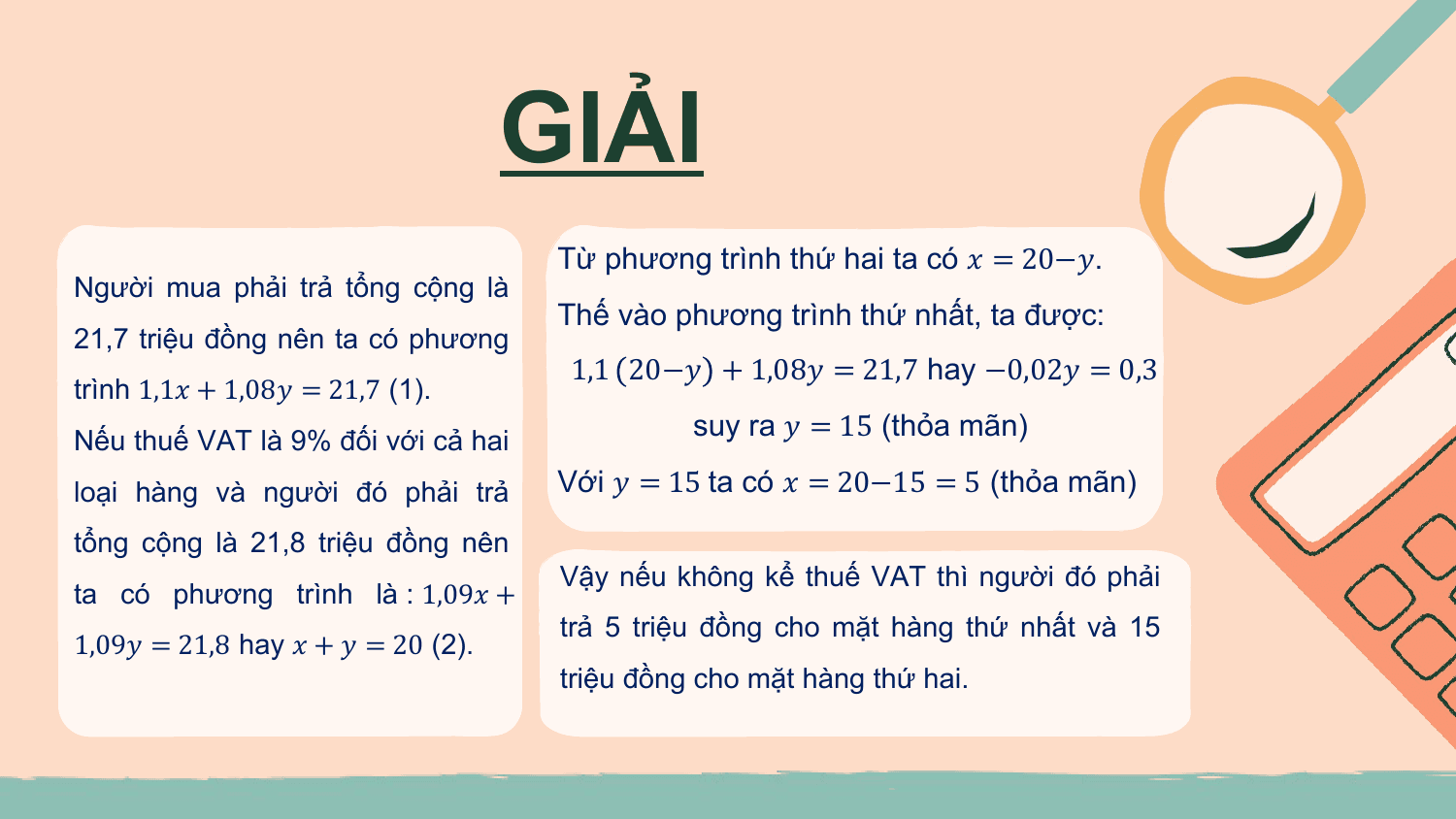 GIẢI
 Từ phương trình thứ hai ta có ? = 20−?.
Người mua phải trả tổng cộng là
 Thế vào phương trình thứ nhất, ta được:
21,7 triệu đồng nên ta có phương
 1,1 20−? + 1,08? = 21,7 hay −0,02? = 0,3
trình 1,1? + 1,08? = 21,7 (1).
Nếu thuế VAT là 9% đối với cả hai
 suy ra ? = 15 (thỏa mãn)

loại hàng và người đó phải trả Với ? = 15 ta có ? = 20−15 = 5 (thỏa mãn)
tổng cộng là 21,8 triệu đồng nên
 Vậy nếu không kể thuế VAT thì người đó phải
ta có phương trình là : 1,09? +
 trả 5 triệu đồng cho mặt hàng thứ nhất và 15
1,09? = 21,8 hay ? + ? = 20 (2).
 triệu đồng cho mặt hàng thứ hai.