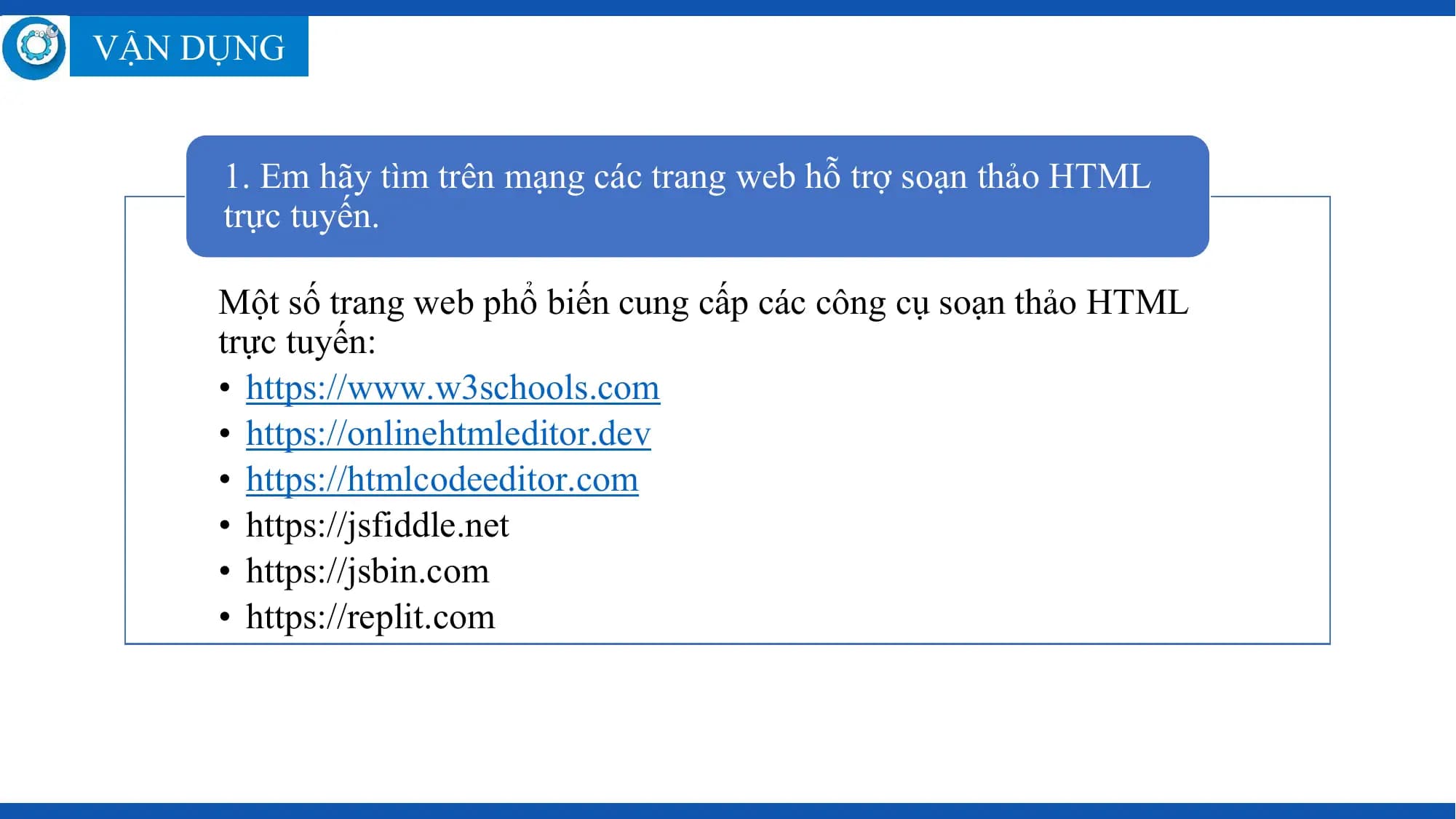 VẬN DỤNG

 1. Em hãy tìm trên mạng các trang web hỗ trợ soạn thảo HTML
 trực tuyến.

 Một số trang web phổ biến cung cấp các công cụ soạn thảo HTML
 trực tuyến:
 • https://www.w3schools.com
 • https://onlinehtmleditor.dev
 • https://htmlcodeeditor.com
 • https://jsfiddle.net
 • https://jsbin.com
 • https://replit.com