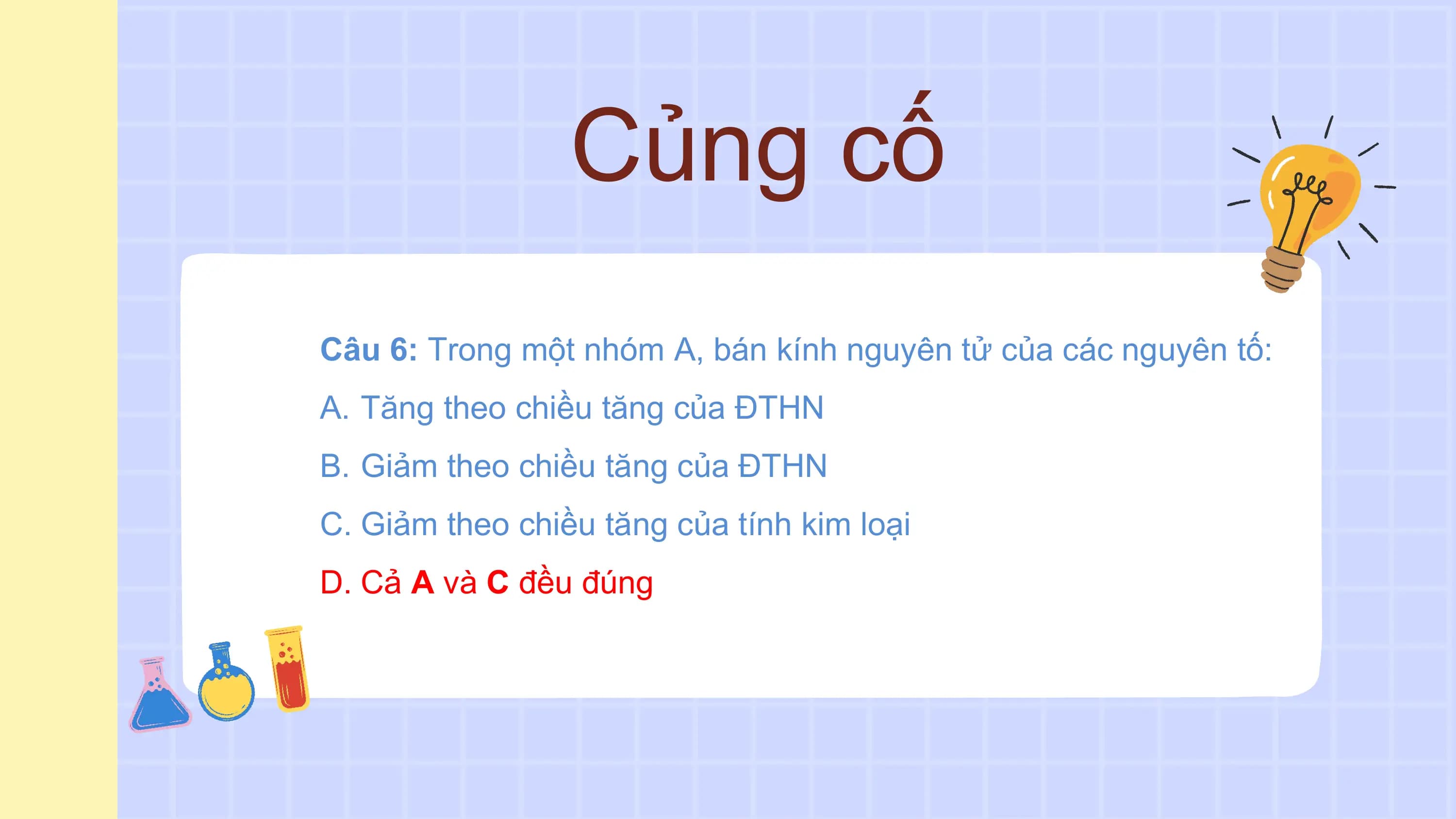 Củng cố
Câu 6: Trong một nhóm A, bán kính nguyên tử của các nguyên tố:
A. Tăng theo chiều tăng của ĐTHN
B. Giảm theo chiều tăng của ĐTHN
C. Giảm theo chiều tăng của tính kim loại
D. Cả A và C đều đúng