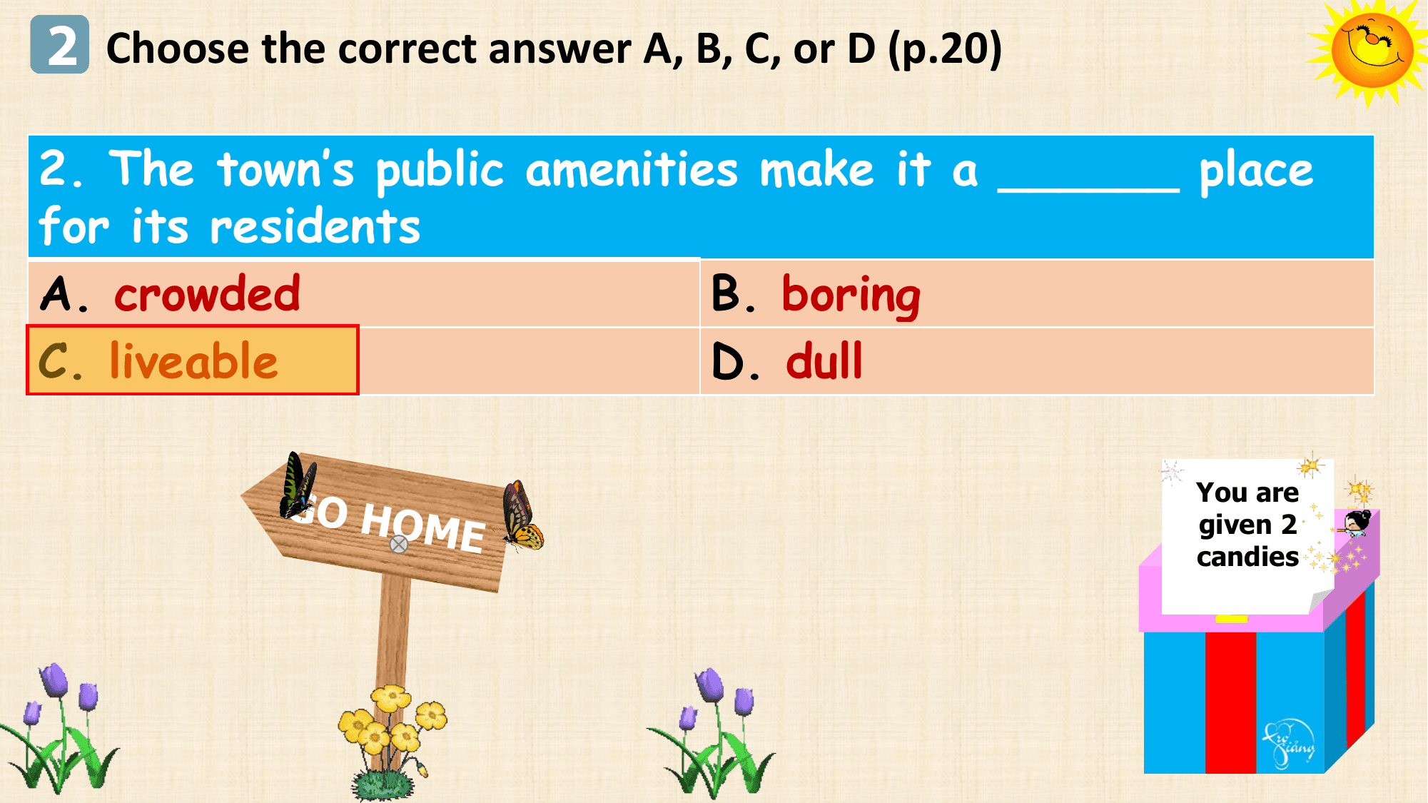 2 Choose the correct answer A, B, C, or D (p.20)

2. The town’s public amenities make it a ______ place
for its residents
A. crowded B. boring
C. liveable D. dull

 GO HO You are
 ME given 2
 candies