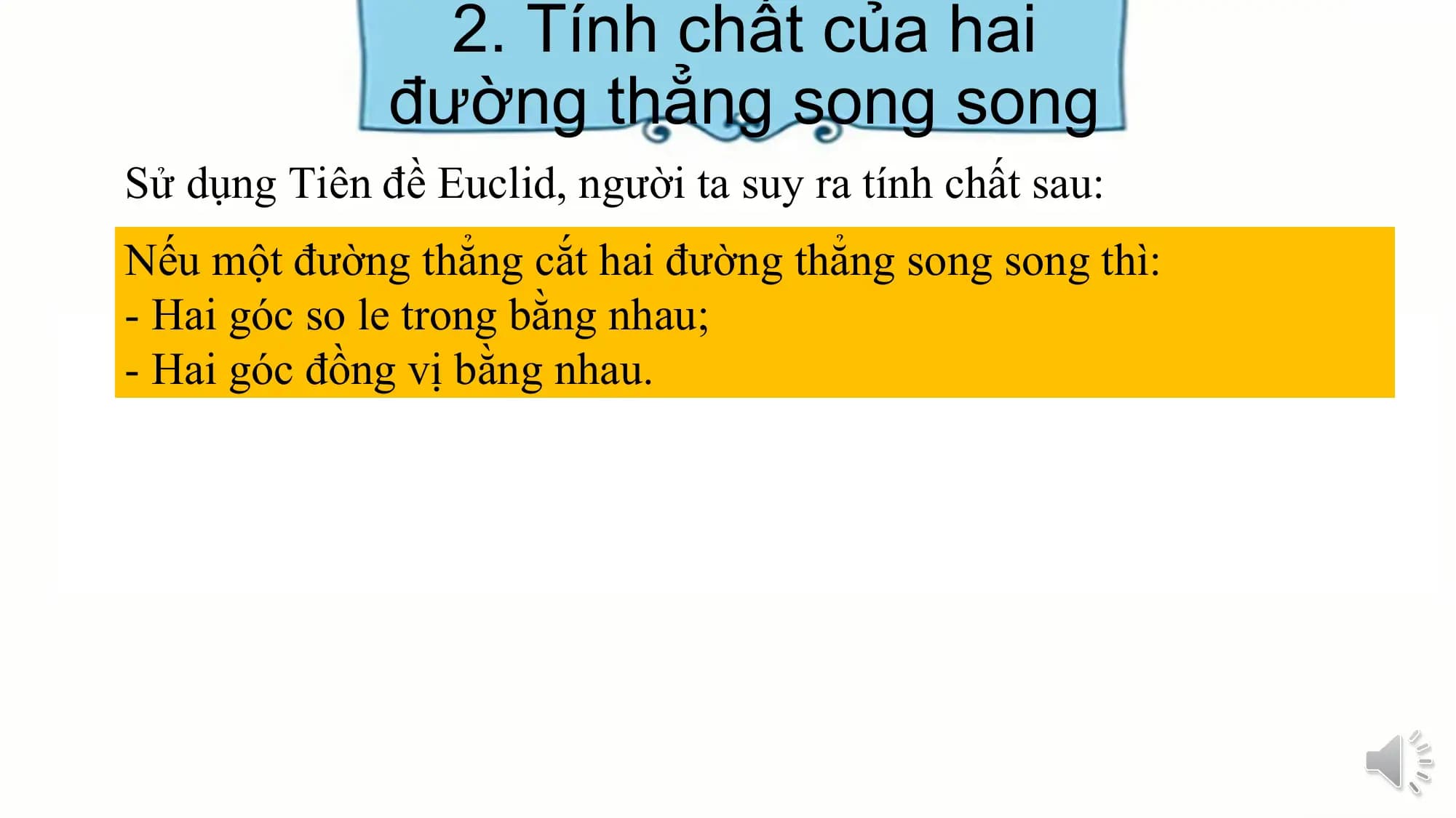 2. Tính chất của hai
 đường thẳng song song
Sử dụng Tiên đề Euclid, người ta suy ra tính chất sau:
Nếu một đường thẳng cắt hai đường thẳng song song thì:
- Hai góc so le trong bằng nhau;
- Hai góc đồng vị bằng nhau.
