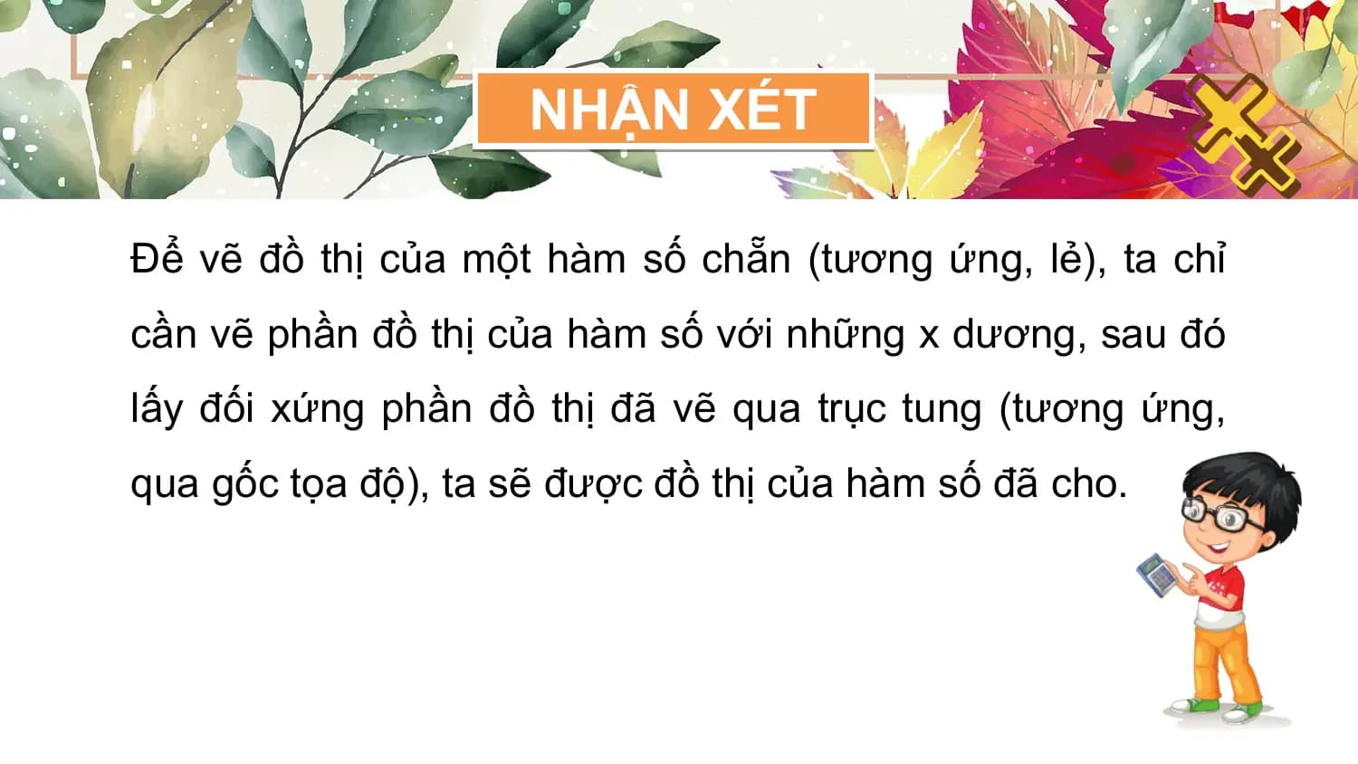 NHẬN XÉT

Để vẽ đồ thị của một hàm số chẵn (tương ứng, lẻ), ta chỉ
cần vẽ phần đồ thị của hàm số với những x dương, sau đó
lấy đối xứng phần đồ thị đã vẽ qua trục tung (tương ứng,
qua gốc tọa độ), ta sẽ được đồ thị của hàm số đã cho.