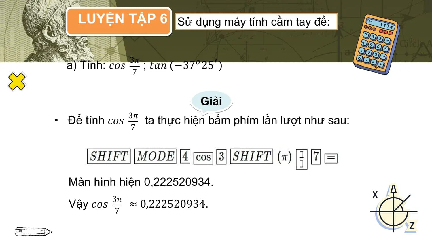 LUYỆN TẬP 6 Sử dụng máy tính cầm tay để:

 3𝜋
 a) Tính: 𝑐𝑜𝑠 ; 𝑡𝑎𝑛 (−37𝑜 25′ )
 7

 Giải
 3𝜋
• Để tính 𝑐𝑜𝑠 ta thực hiện bấm phím lần lượt như sau:
 7

 Màn hình hiện 0,222520934.
 3𝜋
 Vậy 𝑐𝑜𝑠 ≈ 0,222520934.
 7
