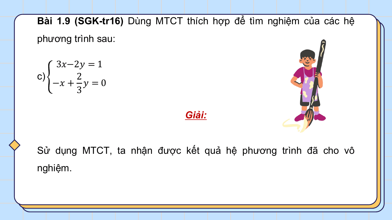 Bài 1.9 (SGK-tr16) Dùng MTCT thích hợp để tìm nghiệm của các hệ
phương trình sau:

 3?−2? = 1
c) 2
 −? + ? = 0
 3

 Giải:

Sử dụng MTCT, ta nhận được kết quả hệ phương trình đã cho vô
nghiệm.