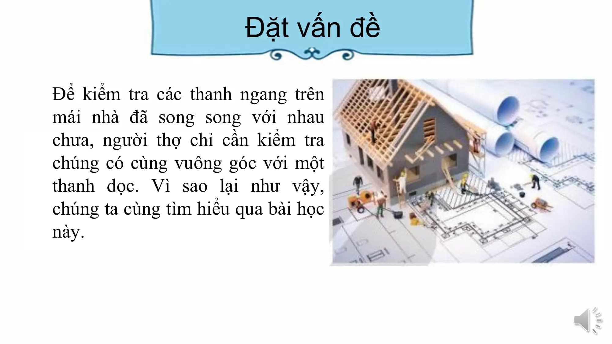 Đặt vấn đề

Để kiểm tra các thanh ngang trên
mái nhà đã song song với nhau
chưa, người thợ chỉ cần kiểm tra
chúng có cùng vuông góc với một
thanh dọc. Vì sao lại như vậy,
chúng ta cùng tìm hiểu qua bài học
này.