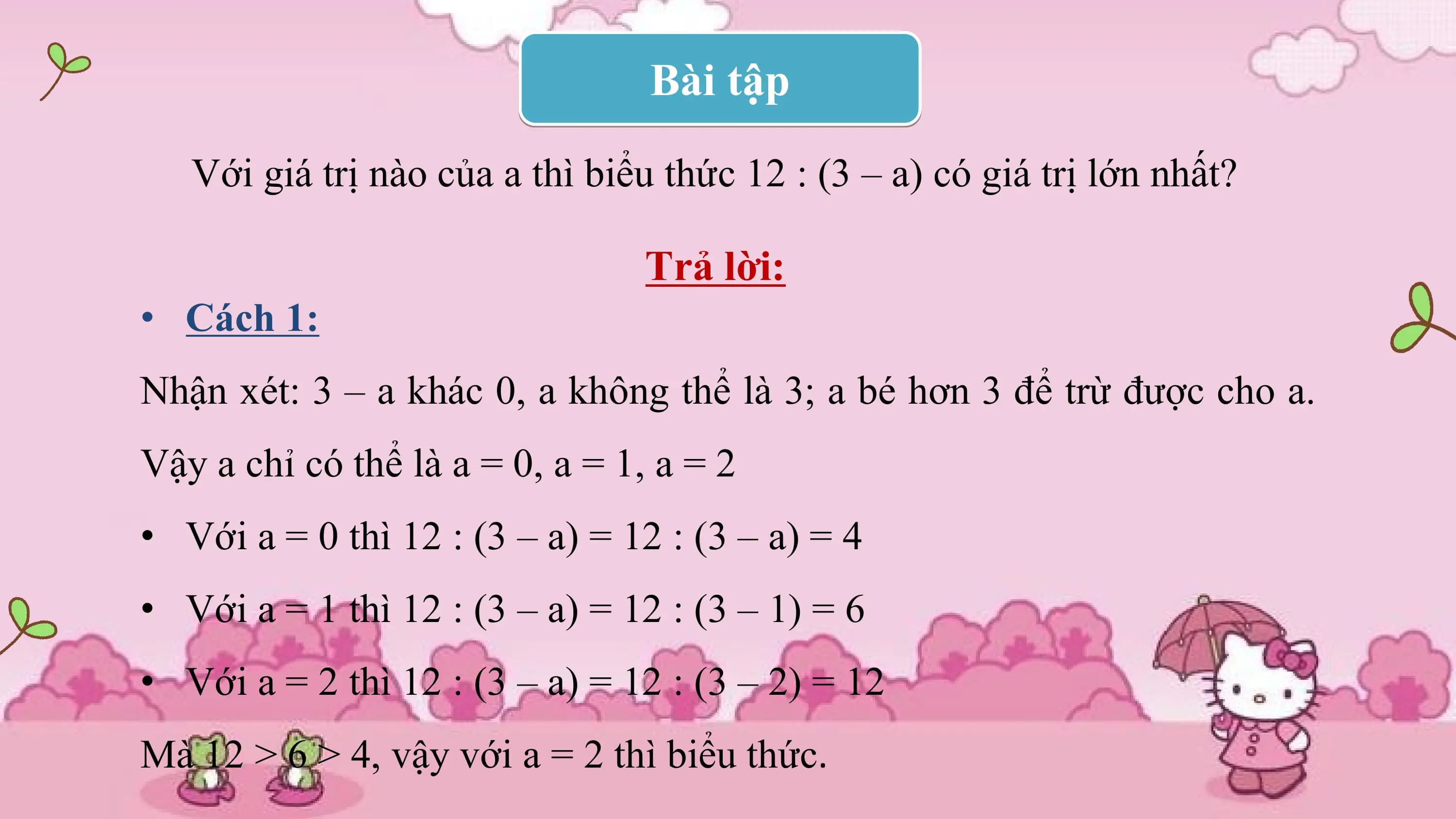 Bài tập

 Với giá trị nào của a thì biểu thức 12 : (3 – a) có giá trị lớn nhất?

 Trả lời:
• Cách 1:
Nhận xét: 3 – a khác 0, a không thể là 3; a bé hơn 3 để trừ được cho a.
Vậy a chỉ có thể là a = 0, a = 1, a = 2
• Với a = 0 thì 12 : (3 – a) = 12 : (3 – a) = 4
• Với a = 1 thì 12 : (3 – a) = 12 : (3 – 1) = 6
• Với a = 2 thì 12 : (3 – a) = 12 : (3 – 2) = 12
Mà 12 > 6 > 4, vậy với a = 2 thì biểu thức.