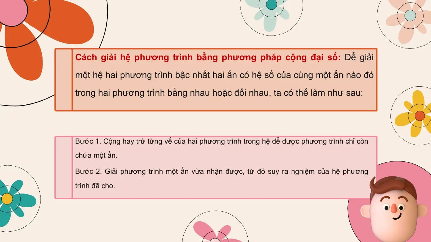 Cách giải hệ phương trình bằng phương pháp cộng đại số: Để giải
một hệ hai phương trình bậc nhất hai ẩn có hệ số của cùng một ẩn nào đó
trong hai phương trình bằng nhau hoặc đối nhau, ta có thể làm như sau:

Bước 1. Cộng hay trừ từng vế của hai phương trình trong hệ để được phương trình chỉ còn
chứa một ẩn.

Bước 2. Giải phương trình một ẩn vừa nhận được, từ đó suy ra nghiệm của hệ phương
trình đã cho.
