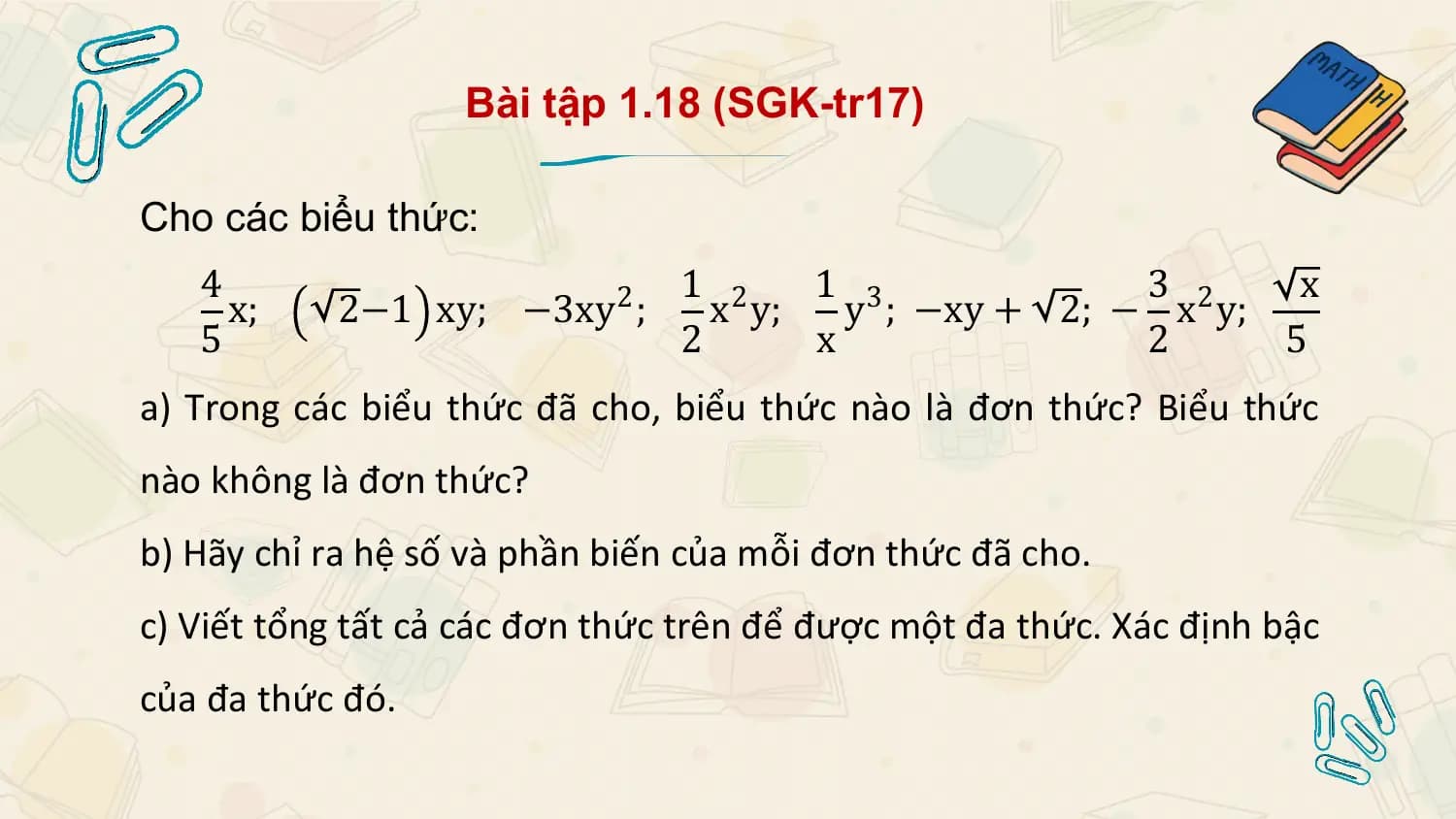 Bài tập 1.18 (SGK-tr17)

Cho các biểu thức:
 4 1 2 1 3 3 x
 x; 2−1 xy; −3xy 2 ; x y; y ; −xy + 2; − x2 y;
 5 2 x 2 5
a) Trong các biểu thức đã cho, biểu thức nào là đơn thức? Biểu thức
nào không là đơn thức?
b) Hãy chỉ ra hệ số và phần biến của mỗi đơn thức đã cho.
c) Viết tổng tất cả các đơn thức trên để được một đa thức. Xác định bậc
của đa thức đó.