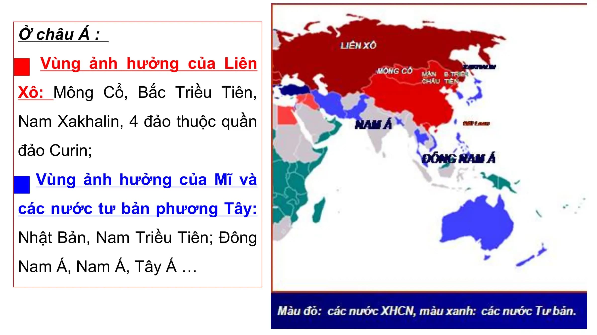 Ở châu Á :
 Vùng ảnh hưởng của Liên
Xô: Mông Cổ, Bắc Triều Tiên,
Nam Xakhalin, 4 đảo thuộc quần
đảo Curin;
 Vùng ảnh hưởng của Mĩ và
các nước tư bản phương Tây:
Nhật Bản, Nam Triều Tiên; Đông
Nam Á, Nam Á, Tây Á …