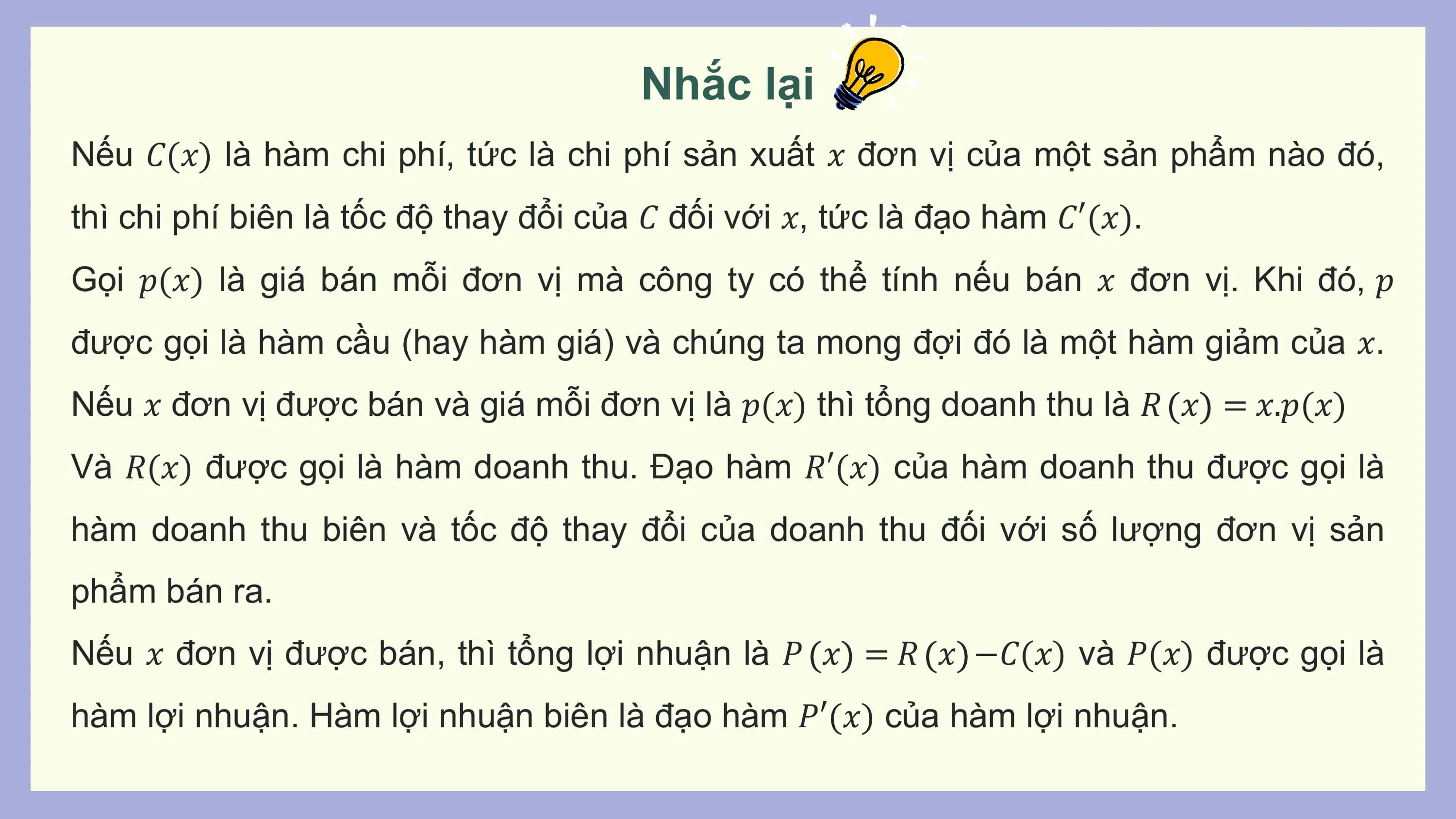 Nhắc lại
Nếu 𝐶(𝑥) là hàm chi phí, tức là chi phí sản xuất 𝑥 đơn vị của một sản phẩm nào đó,
thì chi phí biên là tốc độ thay đổi của 𝐶 đối với 𝑥, tức là đạo hàm 𝐶′(𝑥).
Gọi 𝑝(𝑥) là giá bán mỗi đơn vị mà công ty có thể tính nếu bán 𝑥 đơn vị. Khi đó, 𝑝
được gọi là hàm cầu (hay hàm giá) và chúng ta mong đợi đó là một hàm giảm của 𝑥.
Nếu 𝑥 đơn vị được bán và giá mỗi đơn vị là 𝑝(𝑥) thì tổng doanh thu là 𝑅 𝑥 = 𝑥.𝑝(𝑥)
Và 𝑅(𝑥) được gọi là hàm doanh thu. Đạo hàm 𝑅′(𝑥) của hàm doanh thu được gọi là
hàm doanh thu biên và tốc độ thay đổi của doanh thu đối với số lượng đơn vị sản
phẩm bán ra.
Nếu 𝑥 đơn vị được bán, thì tổng lợi nhuận là 𝑃 𝑥 = 𝑅 𝑥 −𝐶(𝑥) và 𝑃(𝑥) được gọi là
hàm lợi nhuận. Hàm lợi nhuận biên là đạo hàm 𝑃′(𝑥) của hàm lợi nhuận.