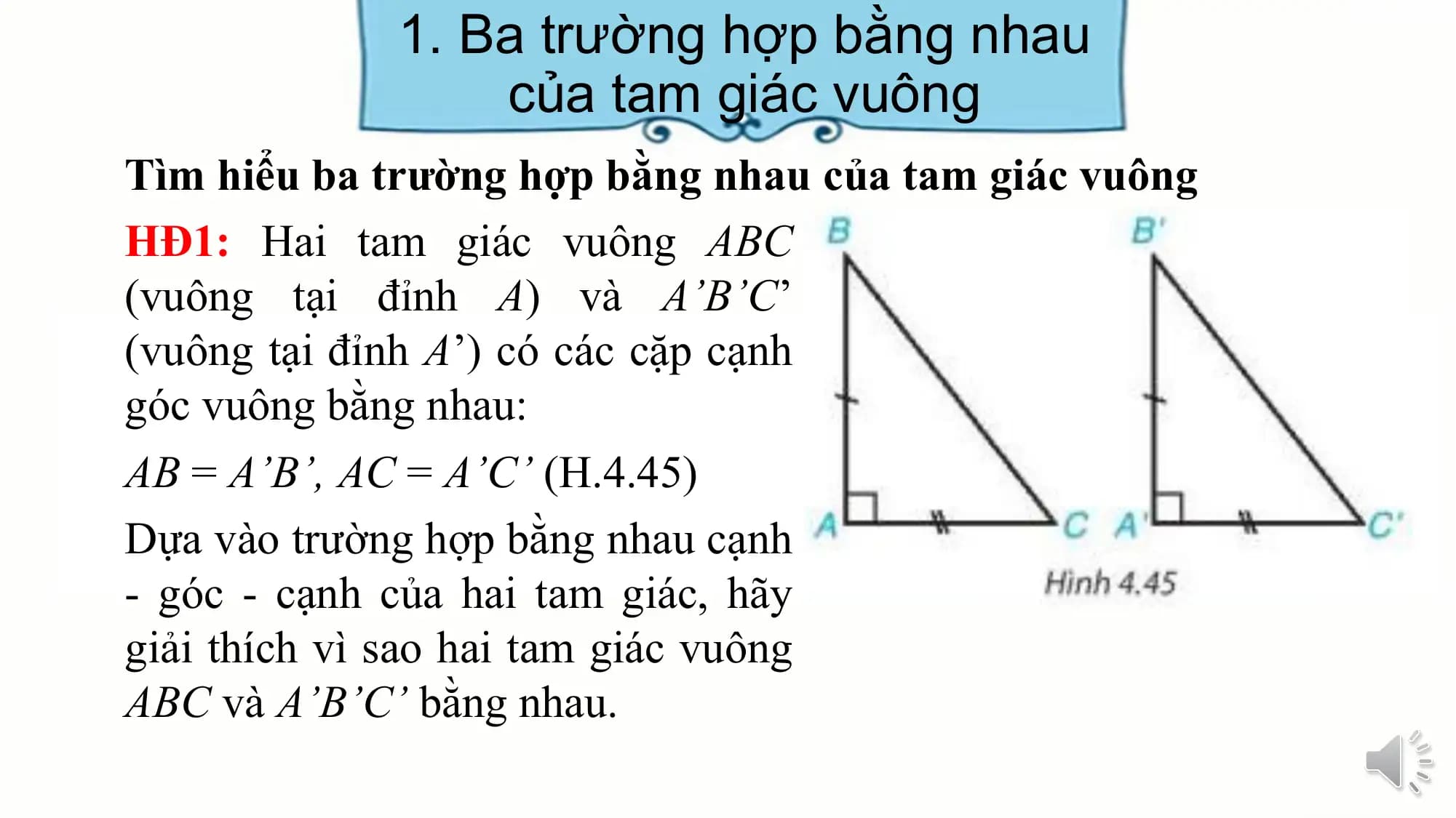 1. Ba trường hợp bằng nhau
 của tam giác vuông
Tìm hiểu ba trường hợp bằng nhau của tam giác vuông
HĐ1: Hai tam giác vuông ABC
(vuông tại đỉnh A) và A’B’C’
(vuông tại đỉnh A’) có các cặp cạnh
góc vuông bằng nhau:
AB = A’B’, AC = A’C’ (H.4.45)
Dựa vào trường hợp bằng nhau cạnh
- góc - cạnh của hai tam giác, hãy
giải thích vì sao hai tam giác vuông
ABC và A’B’C’ bằng nhau.