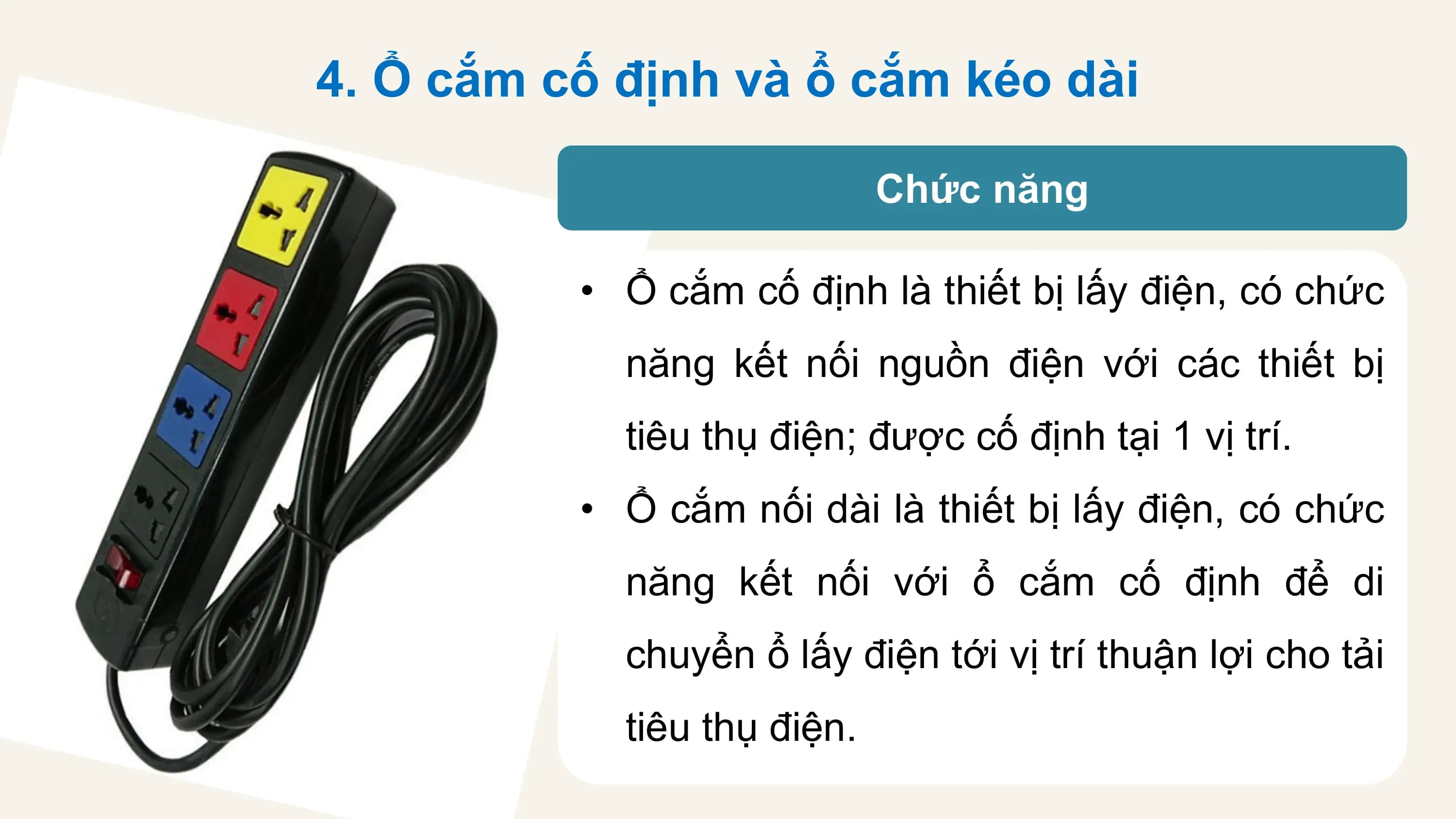 4. Ổ cắm cố định và ổ cắm kéo dài

 Chức năng

 • Ổ cắm cố định là thiết bị lấy điện, có chức
 năng kết nối nguồn điện với các thiết bị
 tiêu thụ điện; được cố định tại 1 vị trí.
 • Ổ cắm nối dài là thiết bị lấy điện, có chức
 năng kết nối với ổ cắm cố định để di
 chuyển ổ lấy điện tới vị trí thuận lợi cho tải
 tiêu thụ điện.