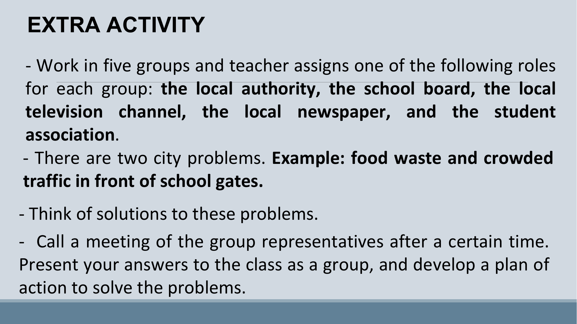 EXTRA ACTIVITY
- Work in five groups and teacher assigns one of the following roles
for each group: the local authority, the school board, the local
television channel, the local newspaper, and the student
association.
- There are two city problems. Example: food waste and crowded
traffic in front of school gates.
- Think of solutions to these problems.
- Call a meeting of the group representatives after a certain time.
Present your answers to the class as a group, and develop a plan of
action to solve the problems.