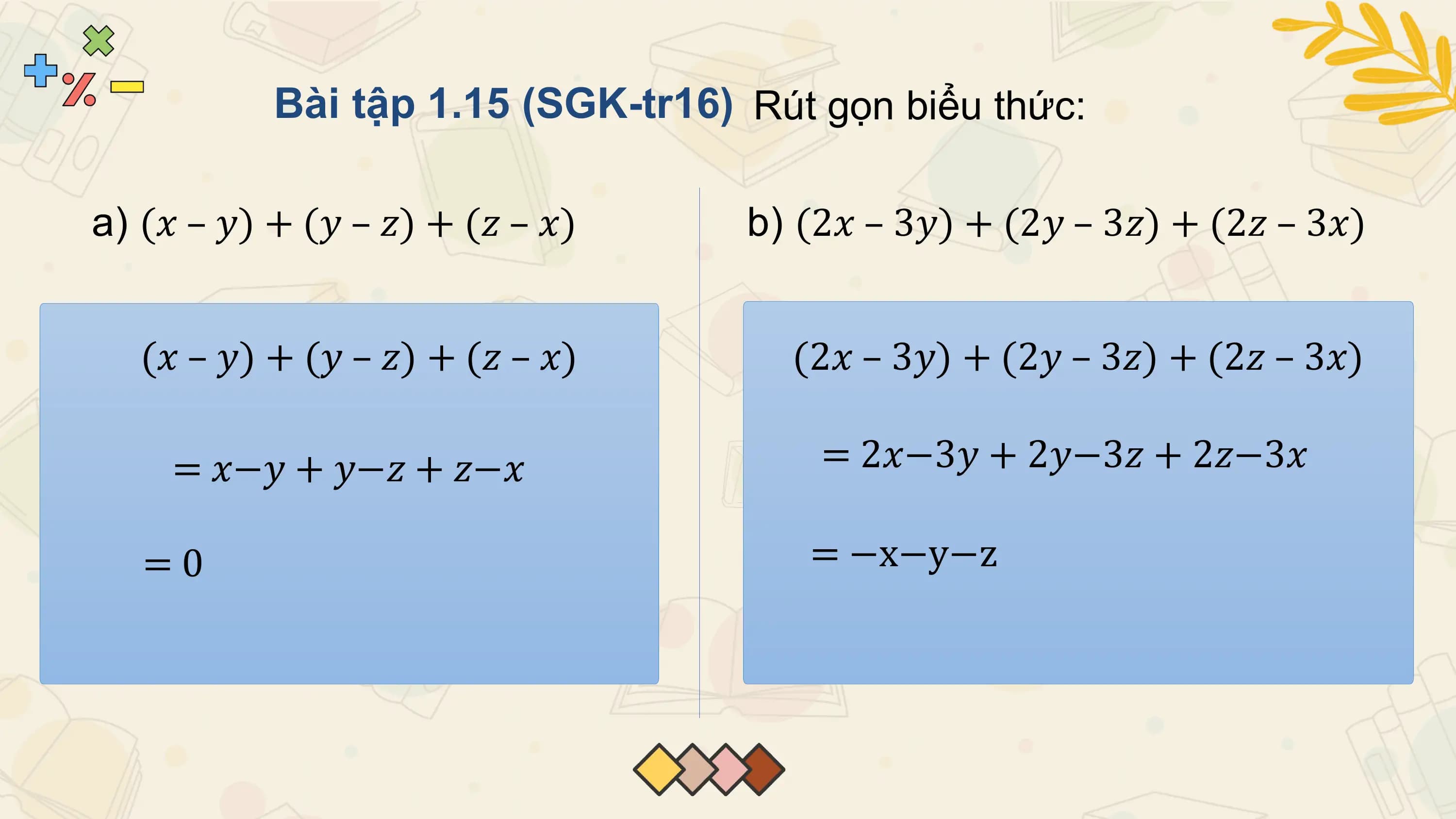 Bài tập 1.15 (SGK-tr16) Rút gọn biểu thức:

a) (𝑥 – 𝑦) + (𝑦 – 𝑧) + (𝑧 – 𝑥) b) (2𝑥 – 3𝑦) + (2𝑦 – 3𝑧) + (2𝑧 – 3𝑥)

 (𝑥 – 𝑦) + (𝑦 – 𝑧) + (𝑧 – 𝑥) (2𝑥 – 3𝑦) + (2𝑦 – 3𝑧) + (2𝑧 – 3𝑥)

 = 𝑥−𝑦 + 𝑦−𝑧 + 𝑧−𝑥 = 2𝑥−3𝑦 + 2𝑦−3𝑧 + 2𝑧−3𝑥

 =0 = −x−y−z