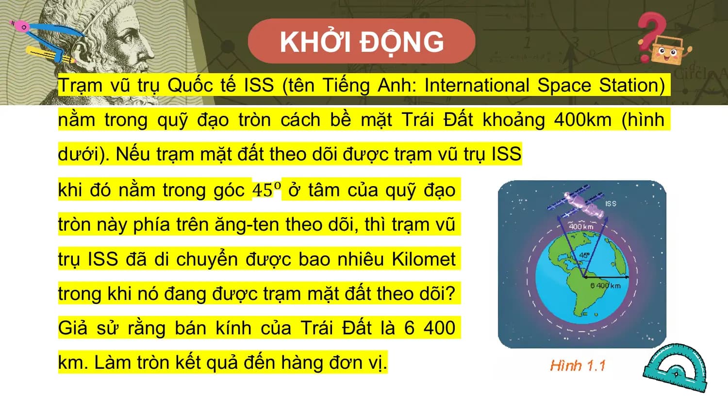 KHỞI ĐỘNG
Trạm vũ trụ Quốc tế ISS (tên Tiếng Anh: International Space Station)
nằm trong quỹ đạo tròn cách bề mặt Trái Đất khoảng 400km (hình
dưới). Nếu trạm mặt đất theo dõi được trạm vũ trụ ISS
khi đó nằm trong góc 45o ở tâm của quỹ đạo
tròn này phía trên ăng-ten theo dõi, thì trạm vũ
trụ ISS đã di chuyển được bao nhiêu Kilomet
trong khi nó đang được trạm mặt đất theo dõi?
Giả sử rằng bán kính của Trái Đất là 6 400
km. Làm tròn kết quả đến hàng đơn vị.