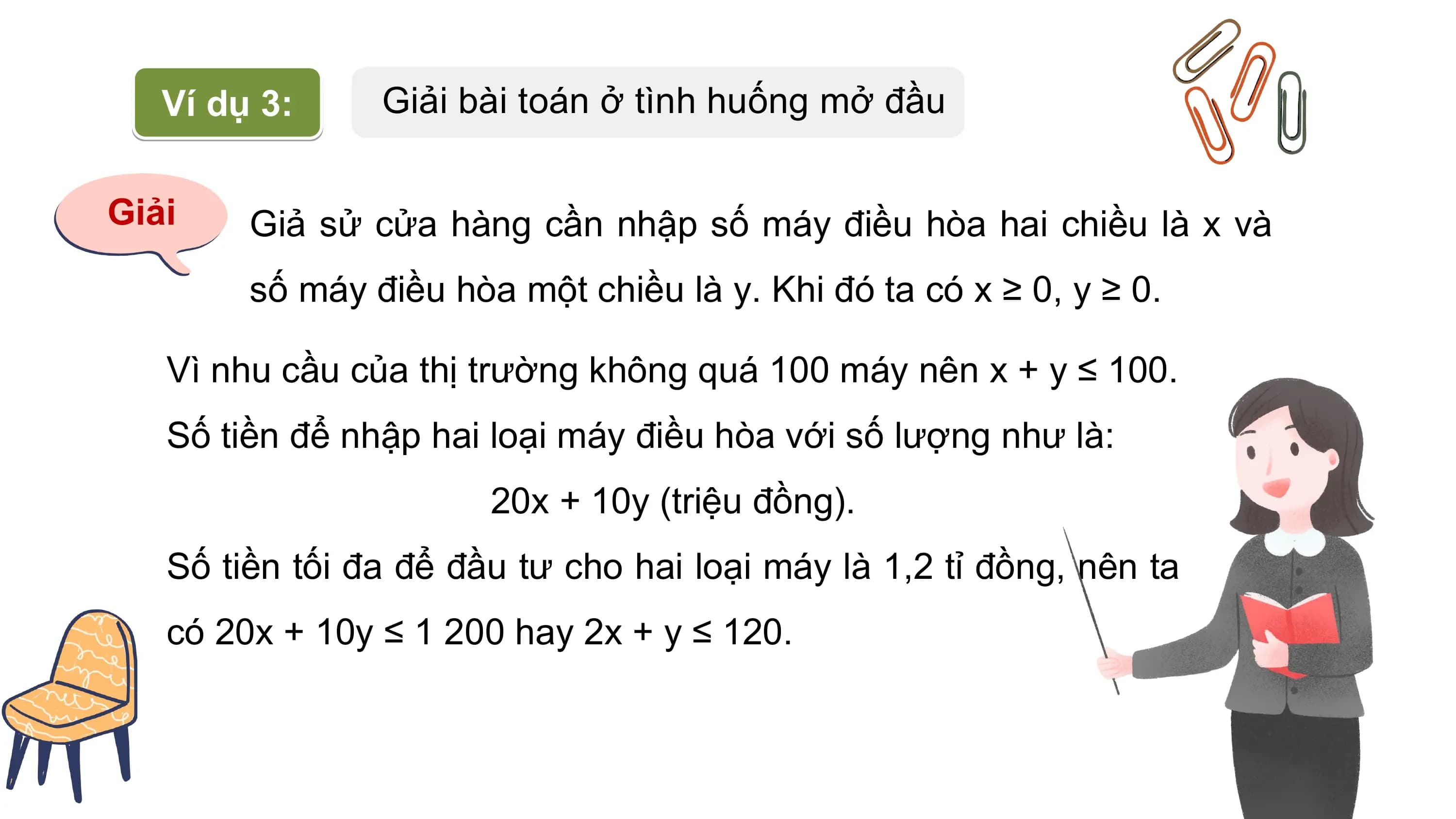 Ví dụ 3: Giải bài toán ở tình huống mở đầu
Giải Giả sử cửa hàng cần nhập số máy điều hòa hai chiều là x và
số máy điều hòa một chiều là y. Khi đó ta có x ≥ 0, y ≥ 0.
Vì nhu cầu của thị trường không quá 100 máy nên x + y ≤ 100.
Số tiền để nhập hai loại máy điều hòa với số lượng như là:
20x + 10y (triệu đồng).
Số tiền tối đa để đầu tư cho hai loại máy là 1,2 tỉ đồng, nên ta
có 20x + 10y ≤ 1 200 hay 2x + y ≤ 120.