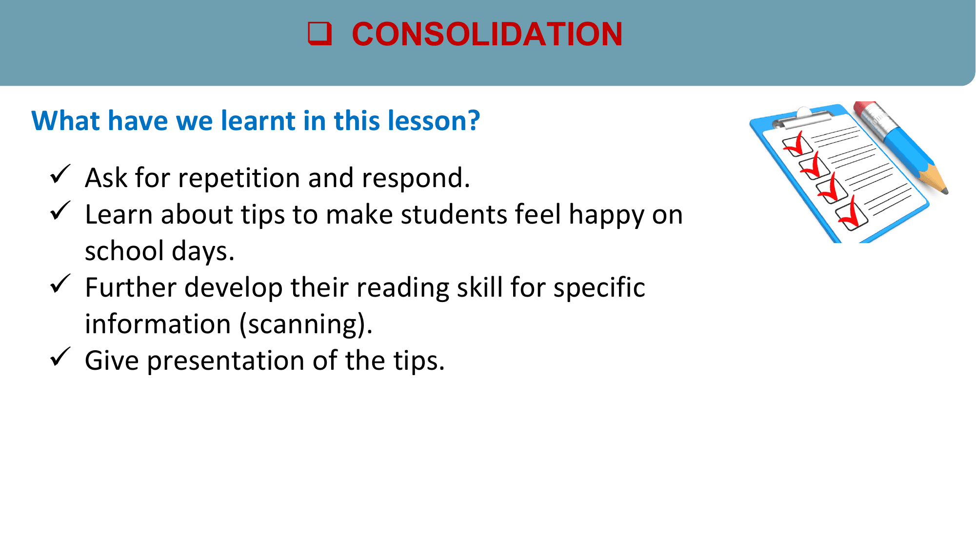 q CONSOLIDATION

What have we learnt in this lesson?
 ü Ask for repetition and respond.
 ü Learn about tips to make students feel happy on
 school days.
 ü Further develop their reading skill for specific
 information (scanning).
 ü Give presentation of the tips.