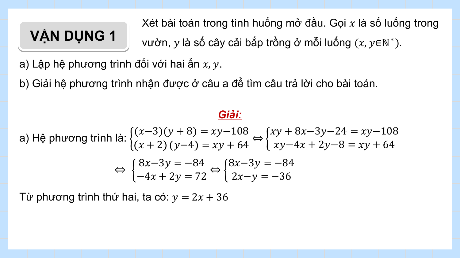 Xét bài toán trong tình huống mở đầu. Gọi ? là số luống trong
 VẬN DỤNG 1 vườn, ? là số cây cải bắp trồng ở mỗi luống (?, ?∈ℕ ∗ ).
a) Lập hệ phương trình đối với hai ẩn ?, ?.
b) Giải hệ phương trình nhận được ở câu a để tìm câu trả lời cho bài toán.

 Giải:
 (?−3)(? + 8) = ??−108 ?? + 8?−3?−24 = ??−108
a) Hệ phương trình là: ⇔
 ? + 2 ?−4 = ?? + 64 ??−4? + 2?−8 = ?? + 64
 8?−3? = −84 8?−3? = −84
 ⇔ ⇔
 −4? + 2? = 72 2?−? = −36
Từ phương trình thứ hai, ta có: ? = 2? + 36