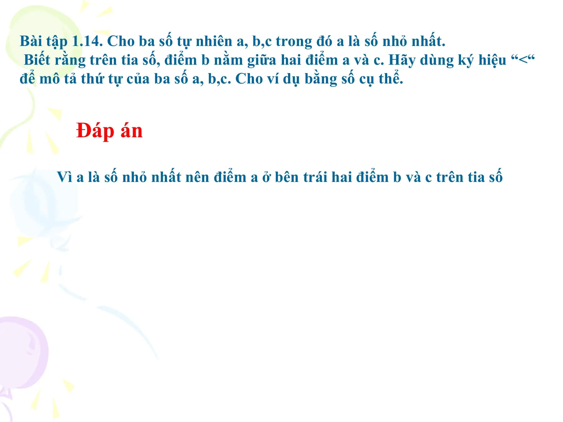 Bài tập 1.14. Cho ba số tự nhiên a, b,c trong đó a là số nhỏ nhất.
Biết rằng trên tia số, điểm b nằm giữa hai điểm a và c. Hãy dùng ký hiệu “<“
để mô tả thứ tự của ba số a, b,c. Cho ví dụ bằng số cụ thể.

 Đáp án

 Vì a là số nhỏ nhất nên điểm a ở bên trái hai điểm b và c trên tia số