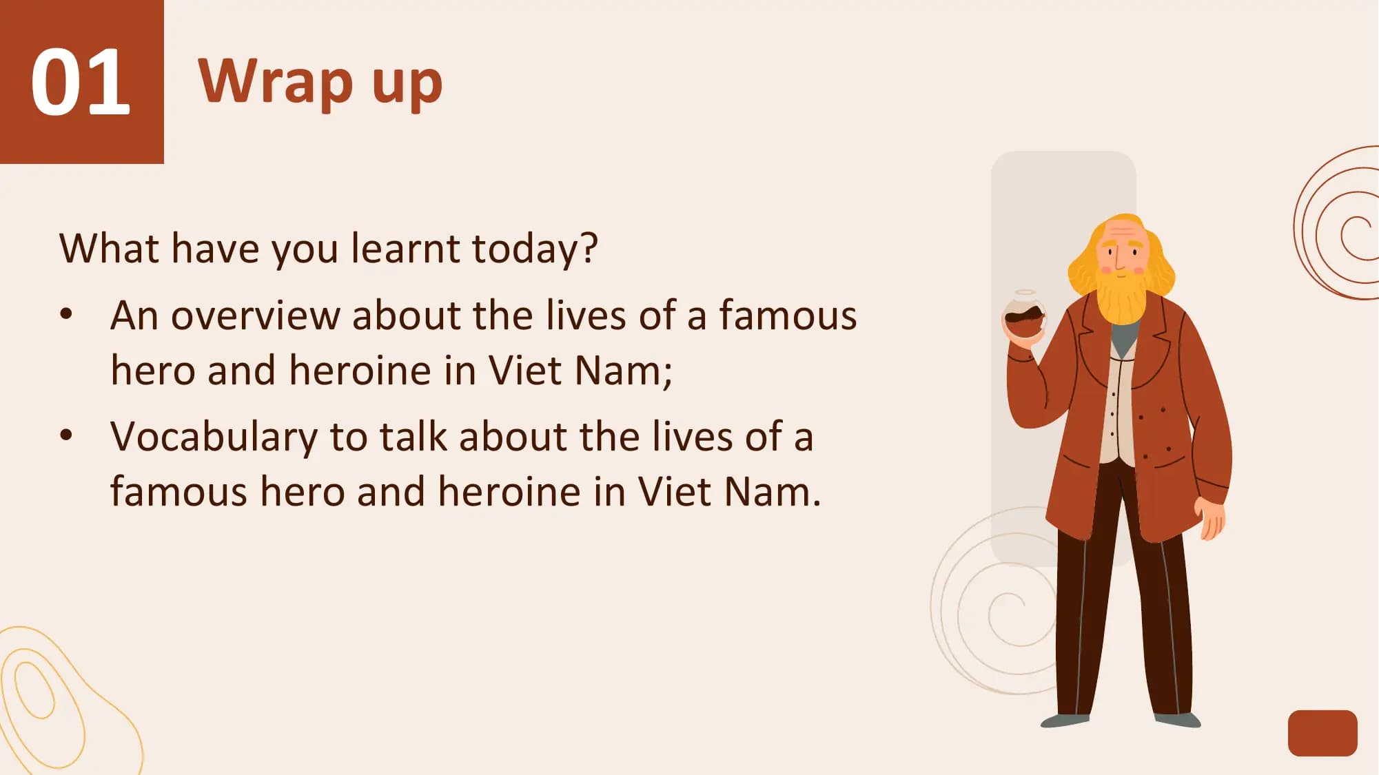 01 Wrap up
What have you learnt today?
• An overview about the lives of a famous
 hero and heroine in Viet Nam;
• Vocabulary to talk about the lives of a
 famous hero and heroine in Viet Nam.