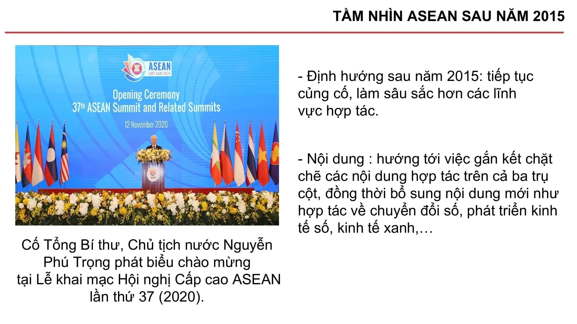 TẦM NHÌN ASEAN SAU NĂM 2015

 - Định hướng sau năm 2015: tiếp tục
 củng cố, làm sâu sắc hơn các lĩnh
 vực hợp tác.

 - Nội dung : hướng tới việc gắn kết chặt
 chẽ các nội dung hợp tác trên cả ba trụ
 cột, đồng thời bổ sung nội dung mới như
 hợp tác về chuyển đổi số, phát triển kinh
 tế số, kinh tế xanh,…
 Cố Tổng Bí thư, Chủ tịch nước Nguyễn
 Phú Trọng phát biểu chào mừng
tại Lễ khai mạc Hội nghị Cấp cao ASEAN
 lần thứ 37 (2020).