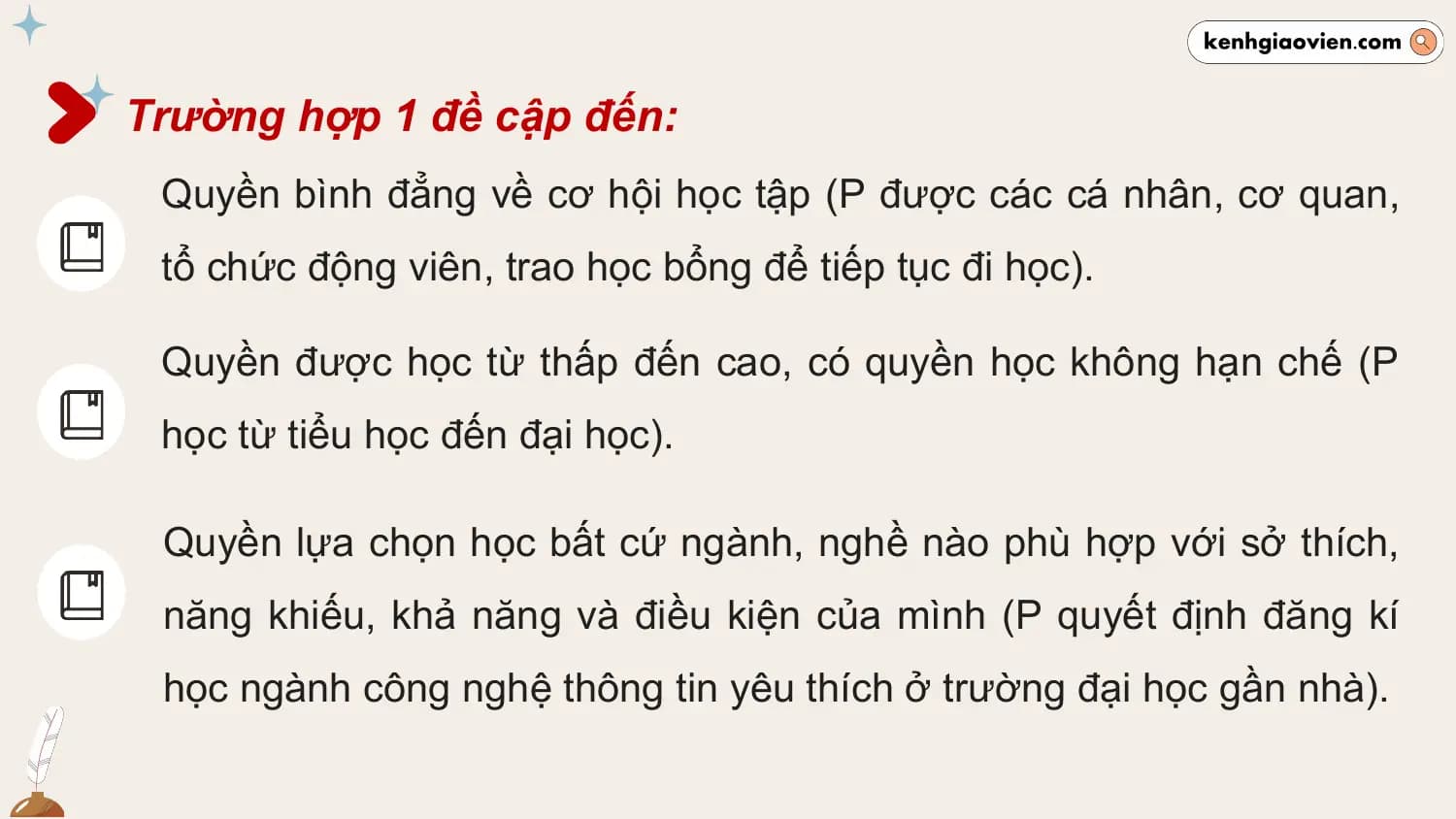 Trường hợp 1 đề cập đến:
 Quyền bình đẳng về cơ hội học tập (P được các cá nhân, cơ quan,
 tổ chức động viên, trao học bổng để tiếp tục đi học).

 Quyền được học từ thấp đến cao, có quyền học không hạn chế (P
 học từ tiểu học đến đại học).

 Quyền lựa chọn học bất cứ ngành, nghề nào phù hợp với sở thích,
 năng khiếu, khả năng và điều kiện của mình (P quyết định đăng kí
 học ngành công nghệ thông tin yêu thích ở trường đại học gần nhà).