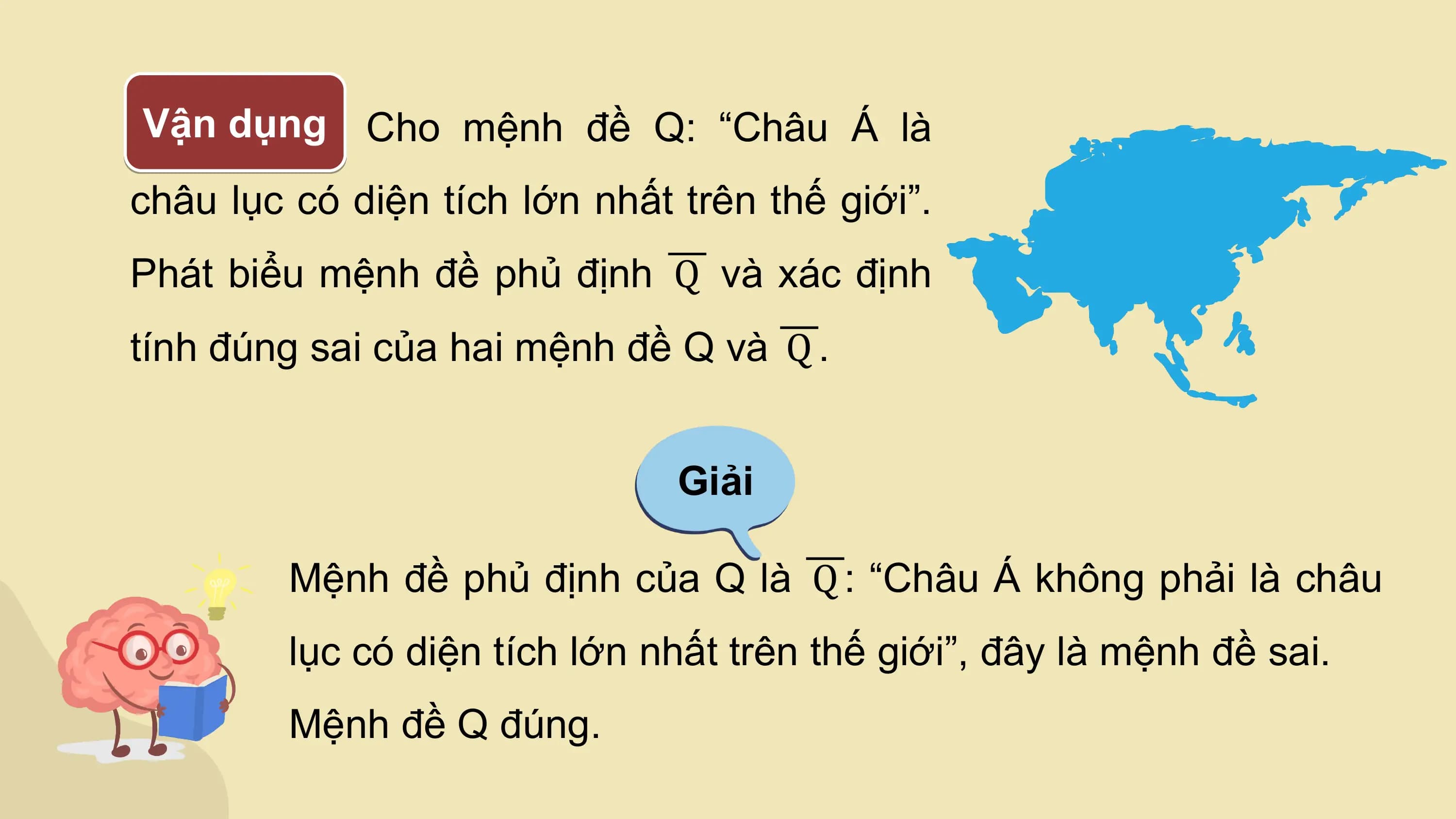 Vận dụng Cho mệnh đề Q: “Châu Á là
châu lục có diện tích lớn nhất trên thế giới”.
Phát biểu mệnh đề phủ định Q và xác định
tính đúng sai của hai mệnh đề Q và Q .

 Giải

 Mệnh đề phủ định của Q là Q : “Châu Á không phải là châu
 lục có diện tích lớn nhất trên thế giới”, đây là mệnh đề sai.
 Mệnh đề Q đúng.