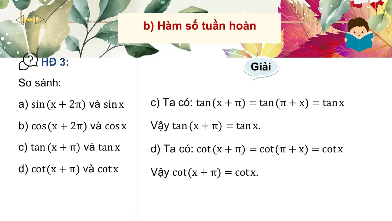 b) Hàm số tuần hoàn

 HĐ 3: Giải
So sánh:
a) sin (x + 2π) và sin x c) Ta có: tan x + π = tan π + x = tan x

b) cos x + 2π và cos x Vậy tan (x + π) = tan x.
c) tan (x + π) và tan x d) Ta có: cot (x + π) = cot π + x = cot x
d) cot x + π và cot x Vậy cot x + π = cot x.