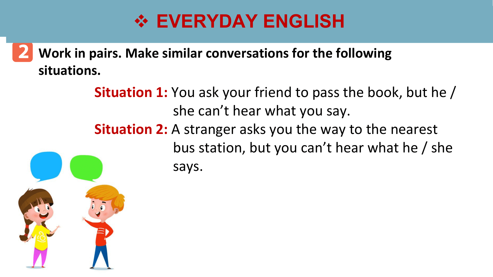 v
 vEVERYDAY
 EVERYDAYENGLISH
 ENGLISH
2 Work in pairs. Make similar conversations for the following
 situations.
 Situation 1: You ask your friend to pass the book, but he /
 she can’t hear what you say.
 Situation 2: A stranger asks you the way to the nearest
 bus station, but you can’t hear what he / she
 says.