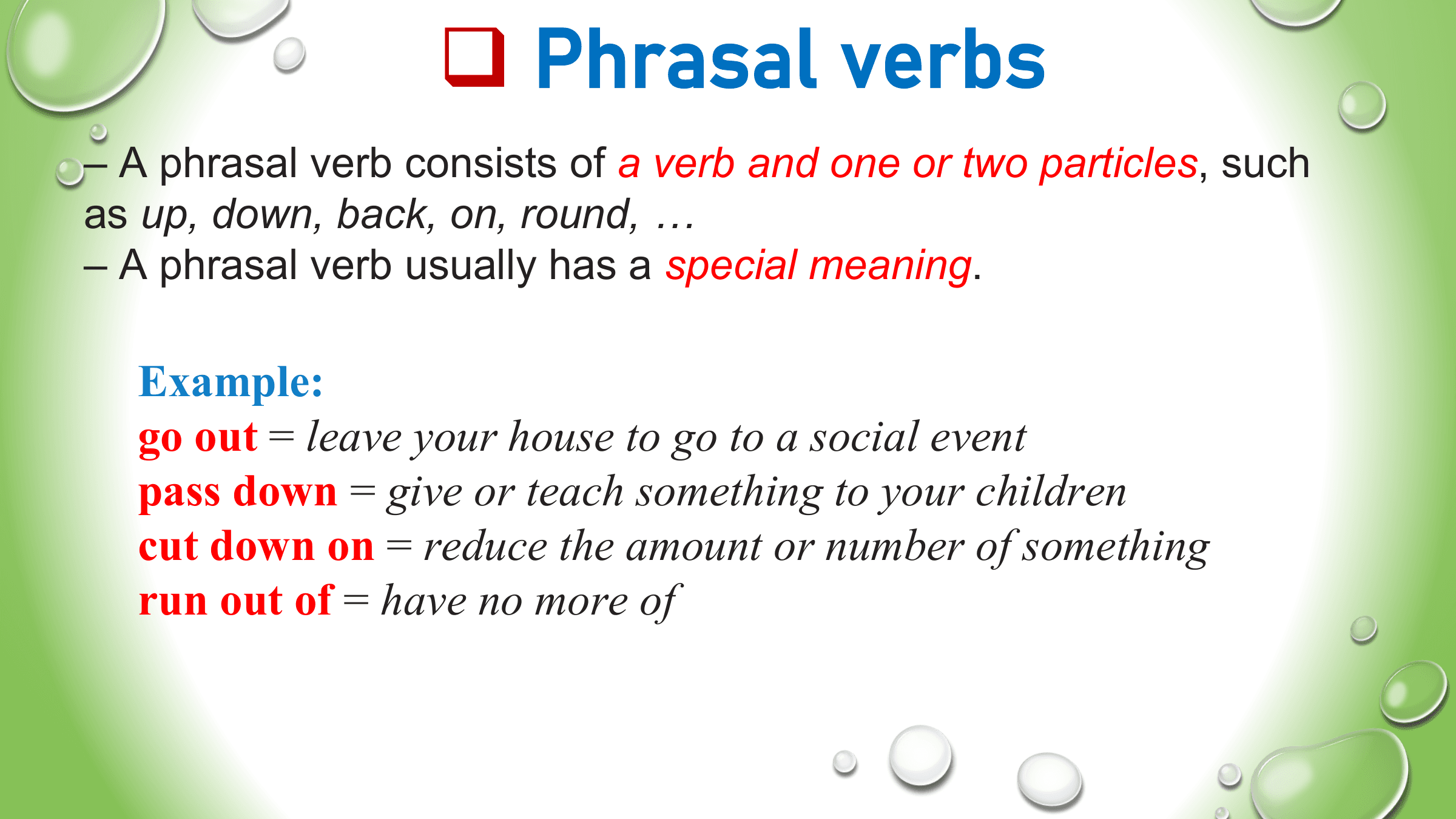 q Phrasal verbs
– A phrasal verb consists of a verb and one or two particles, such
as up, down, back, on, round, …
– A phrasal verb usually has a special meaning.

 Example:
 go out = leave your house to go to a social event
 pass down = give or teach something to your children
 cut down on = reduce the amount or number of something
 run out of = have no more of