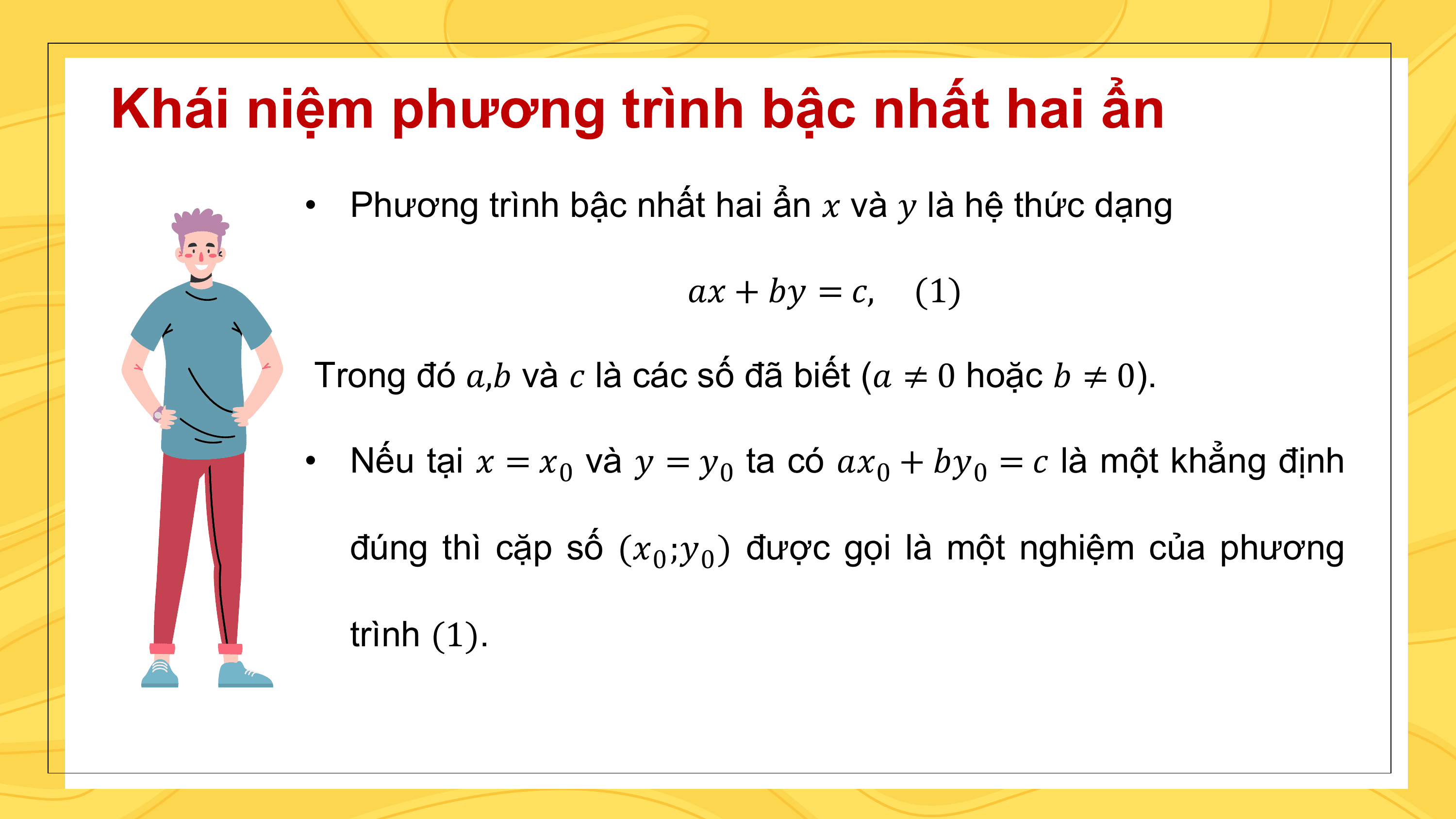 Khái niệm phương trình bậc nhất hai ẩn
 • Phương trình bậc nhất hai ẩn ? và ? là hệ thức dạng

 ?? + ?? = ?, (1)

 Trong đó ?,? và ? là các số đã biết (? ≠ 0 hoặc ? ≠ 0).

 • Nếu tại ? = ?0 và ? = ?0 ta có ??0 + ??0 = ? là một khẳng định

 đúng thì cặp số (?0 ;?0 ) được gọi là một nghiệm của phương

 trình (1).