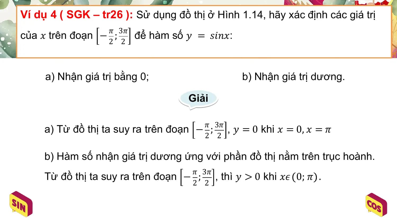 Ví dụ 4 ( SGK – tr26 ): Sử dụng đồ thị ở Hình 1.14, hãy xác định các giá trị
 𝜋 3𝜋
của 𝑥 trên đoạn − ; để hàm số 𝑦 = 𝑠𝑖𝑛𝑥:
 2 2

 a) Nhận giá trị bằng 0; b) Nhận giá trị dương.

 Giải

 𝜋 3𝜋
 a) Từ đồ thị ta suy ra trên đoạn − ; , 𝑦 = 0 khi 𝑥 = 0, 𝑥 = 𝜋
 2 2

 b) Hàm số nhận giá trị dương ứng với phần đồ thị nằm trên trục hoành.
 𝜋 3𝜋
 Từ đồ thị ta suy ra trên đoạn − ; , thì 𝑦 > 0 khi 𝑥𝜖 0; 𝜋 .
 2 2