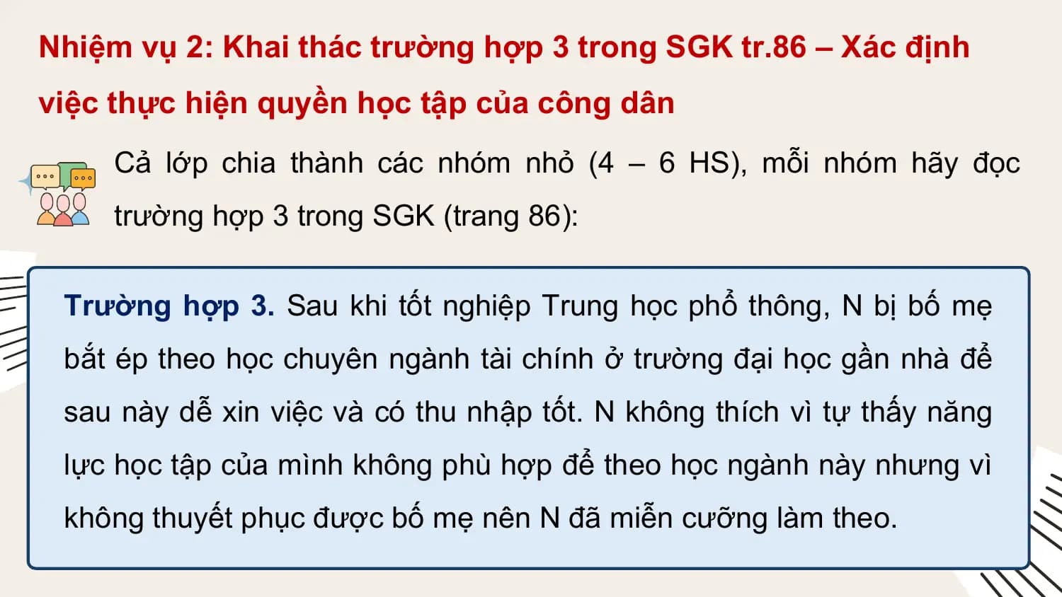 Nhiệm vụ 2: Khai thác trường hợp 3 trong SGK tr.86 – Xác định
việc thực hiện quyền học tập của công dân
 Cả lớp chia thành các nhóm nhỏ (4 – 6 HS), mỗi nhóm hãy đọc
 trường hợp 3 trong SGK (trang 86):

 Trường hợp 3. Sau khi tốt nghiệp Trung học phổ thông, N bị bố mẹ
 bắt ép theo học chuyên ngành tài chính ở trường đại học gần nhà để
 sau này dễ xin việc và có thu nhập tốt. N không thích vì tự thấy năng
 lực học tập của mình không phù hợp để theo học ngành này nhưng vì
 không thuyết phục được bố mẹ nên N đã miễn cưỡng làm theo.