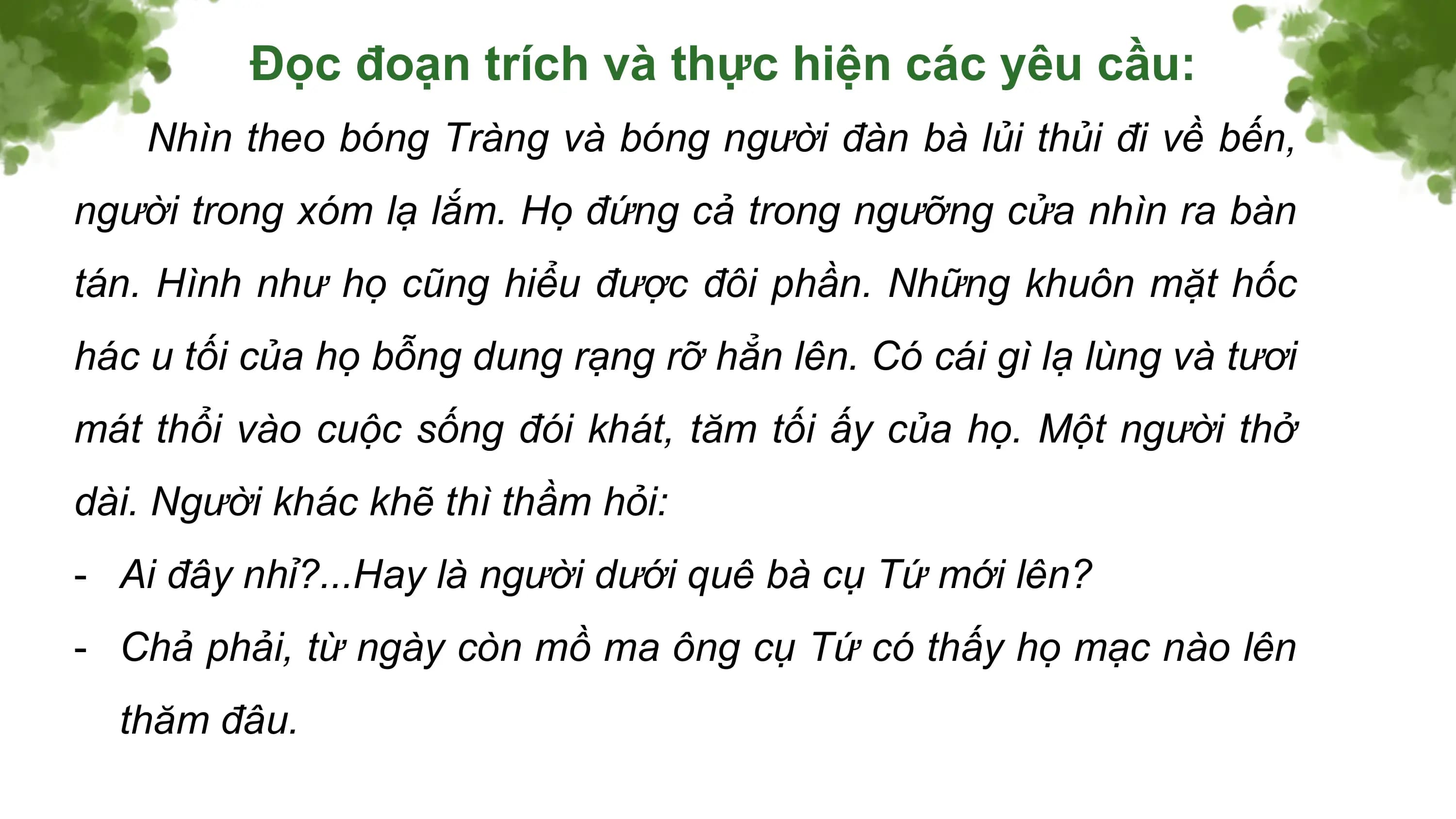 Đọc đoạn trích và thực hiện các yêu cầu:
 Nhìn theo bóng Tràng và bóng người đàn bà lủi thủi đi về bến,
người trong xóm lạ lắm. Họ đứng cả trong ngưỡng cửa nhìn ra bàn
tán. Hình như họ cũng hiểu được đôi phần. Những khuôn mặt hốc
hác u tối của họ bỗng dung rạng rỡ hẳn lên. Có cái gì lạ lùng và tươi
mát thổi vào cuộc sống đói khát, tăm tối ấy của họ. Một người thở
dài. Người khác khẽ thì thầm hỏi:
- Ai đây nhỉ?...Hay là người dưới quê bà cụ Tứ mới lên?
- Chả phải, từ ngày còn mồ ma ông cụ Tứ có thấy họ mạc nào lên
 thăm đâu.