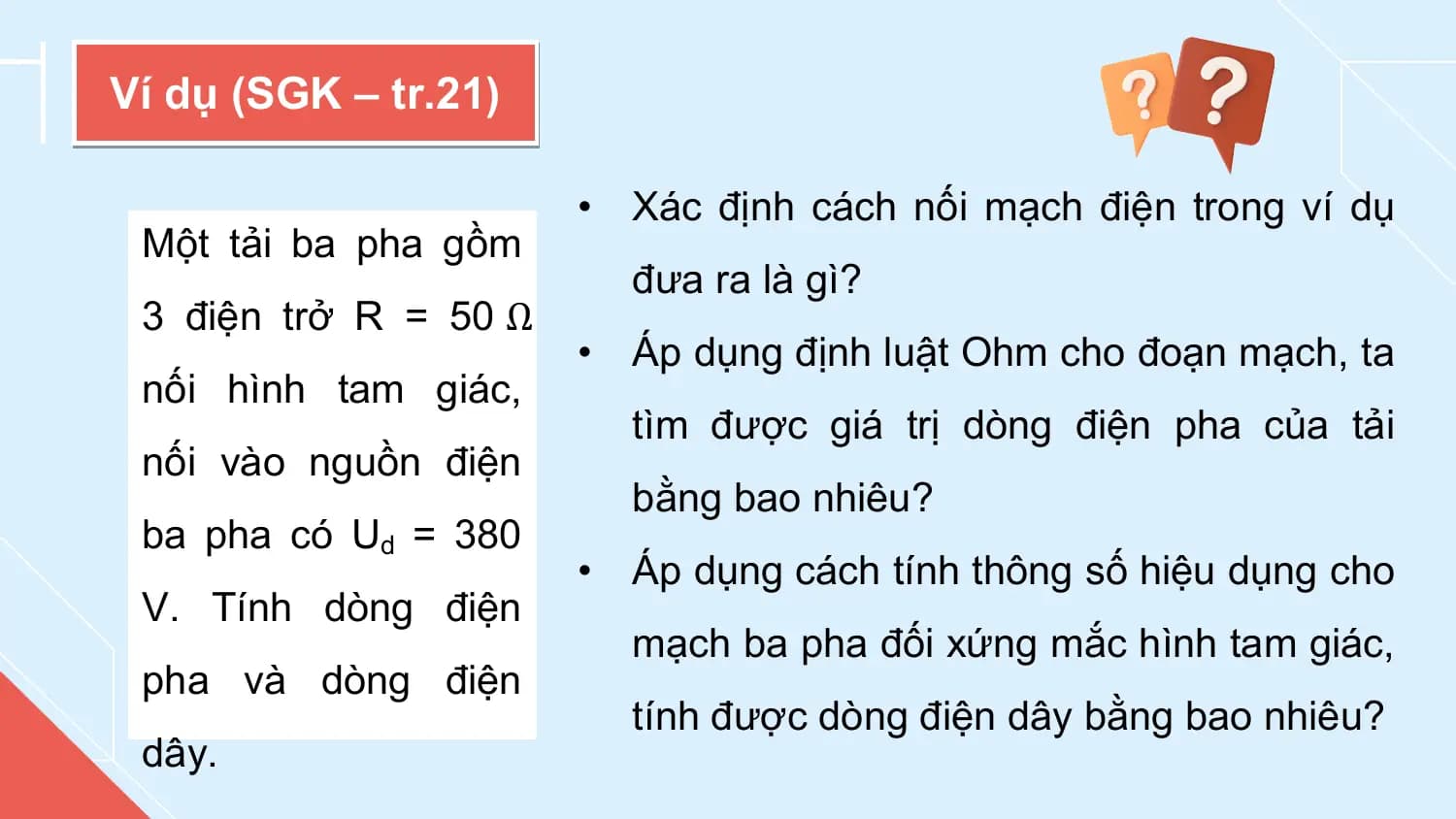 Ví dụ (SGK – tr.21)

 • Xác định cách nối mạch điện trong ví dụ
 Một tải ba pha gồm
 đưa ra là gì?
 3 điện trở R = 50 Ω
 • Áp dụng định luật Ohm cho đoạn mạch, ta
 nối hình tam giác,
 tìm được giá trị dòng điện pha của tải
 nối vào nguồn điện
 bằng bao nhiêu?
 ba pha có Ud = 380
 • Áp dụng cách tính thông số hiệu dụng cho
 V. Tính dòng điện
 mạch ba pha đối xứng mắc hình tam giác,
 pha và dòng điện
 tính được dòng điện dây bằng bao nhiêu?
 dây.