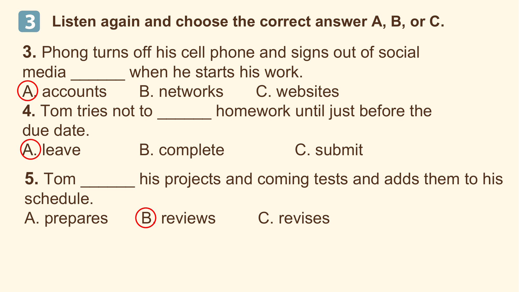 3 Listen again and choose the correct answer A, B, or C.

3. Phong turns off his cell phone and signs out of social
media ______ when he starts his work.
A. accounts B. networks C. websites
4. Tom tries not to ______ homework until just before the
due date.
A. leave B. complete C. submit
5. Tom ______ his projects and coming tests and adds them to his
schedule.
A. prepares B. reviews C. revises