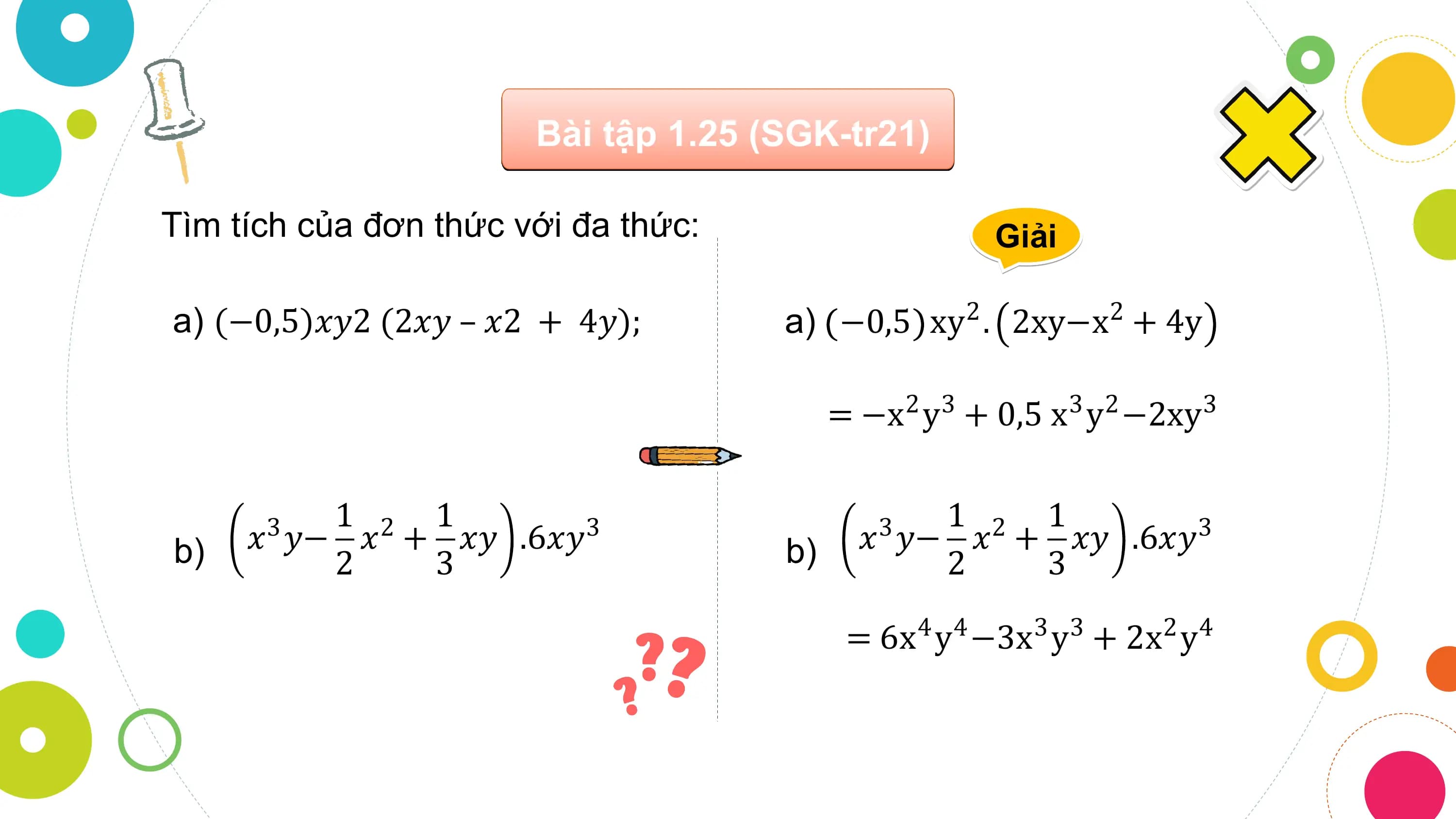 Bài tập 1.25 (SGK-tr21)

Tìm tích của đơn thức với đa thức: Giải

a) (−0,5)𝑥𝑦2 (2𝑥𝑦 – 𝑥2 + 4𝑦); a) −0,5 xy2 . 2xy−x2 + 4y

 = −x2 y3 + 0,5 x3 y2 −2xy3

 1 2 1 1 2 1
b) 𝑥 𝑦− 𝑥 + 𝑥𝑦
 3 .6𝑥𝑦3 b) 𝑥 𝑦− 𝑥 + 𝑥𝑦
 3 .6𝑥𝑦3
 2 3 2 3

 = 6x4 y4 −3x3 y3 + 2x2 y4
