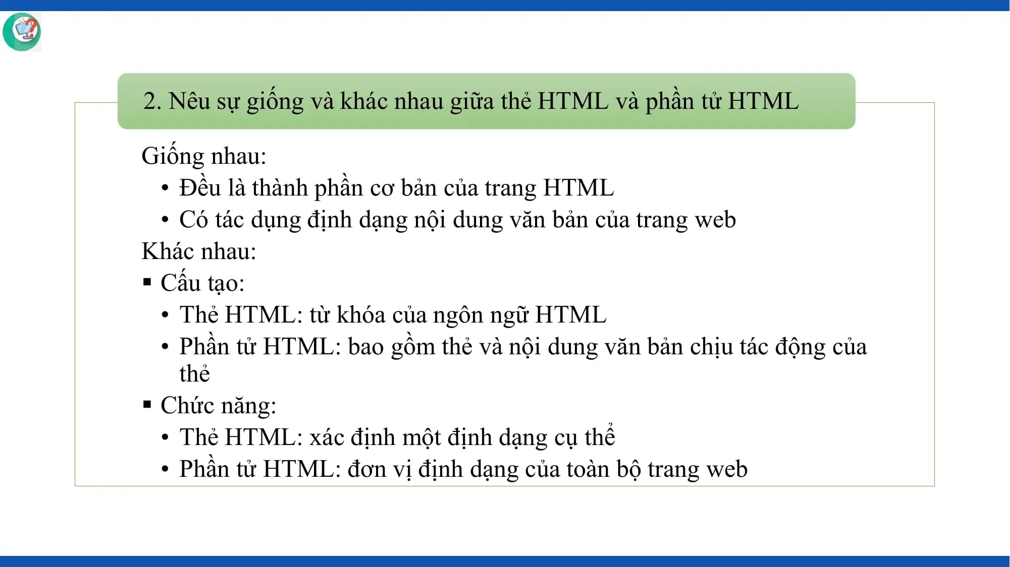 2. Nêu sự giống và khác nhau giữa thẻ HTML và phần tử HTML

Giống nhau:
 • Đều là thành phần cơ bản của trang HTML
 • Có tác dụng định dạng nội dung văn bản của trang web
Khác nhau:
§ Cấu tạo:
 • Thẻ HTML: từ khóa của ngôn ngữ HTML
 • Phần tử HTML: bao gồm thẻ và nội dung văn bản chịu tác động của
 thẻ
§ Chức năng:
 • Thẻ HTML: xác định một định dạng cụ thể
 • Phần tử HTML: đơn vị định dạng của toàn bộ trang web