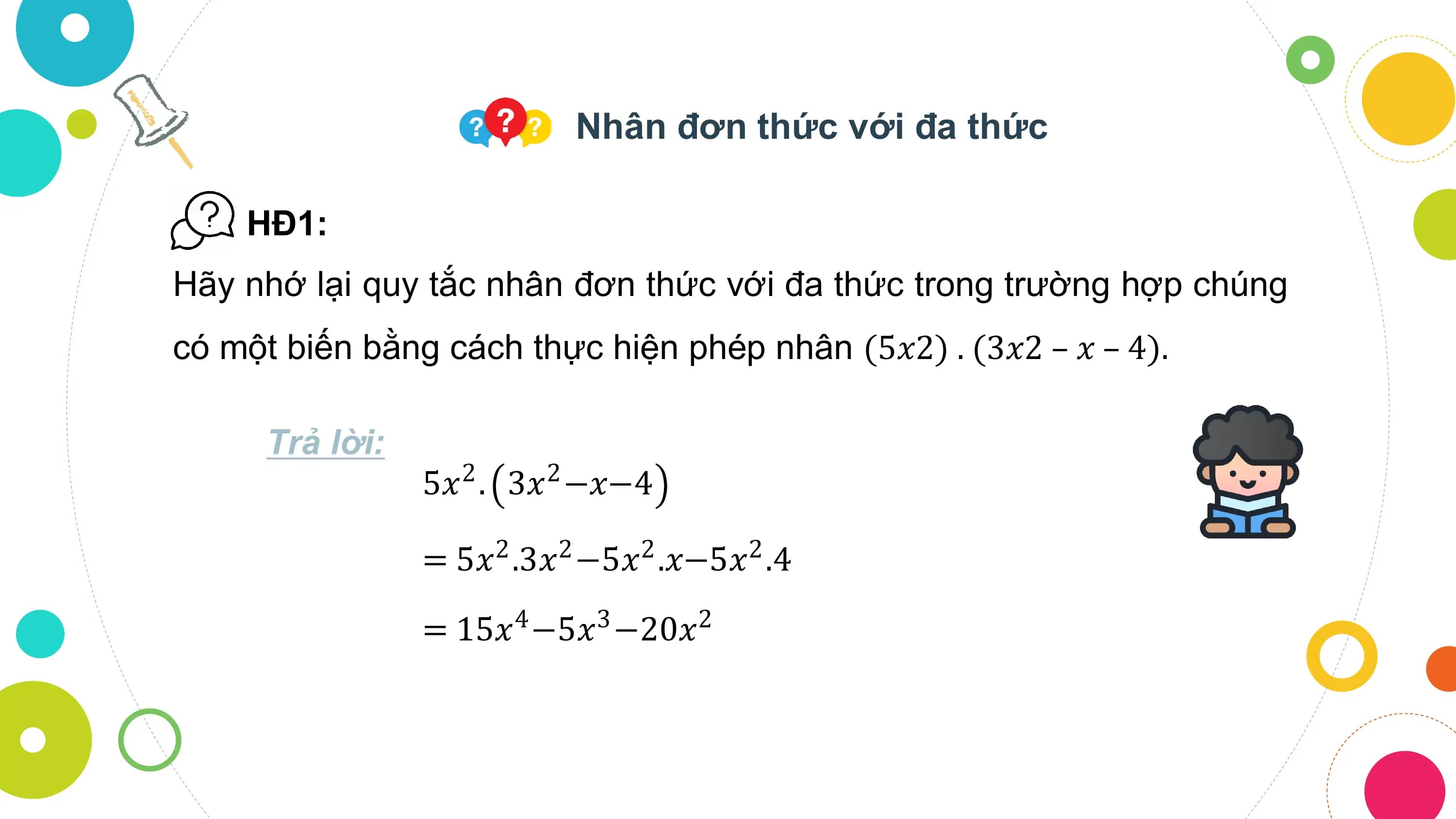 Nhân đơn thức với đa thức

 HĐ1:
Hãy nhớ lại quy tắc nhân đơn thức với đa thức trong trường hợp chúng
có một biến bằng cách thực hiện phép nhân (5𝑥2) . (3𝑥2 – 𝑥 – 4).

 Trả lời:
 5𝑥2 . 3𝑥2 −𝑥−4

 = 5𝑥 .3𝑥 −5𝑥 .𝑥−5𝑥 .4
 2 2 2 2

 = 15𝑥4 −5𝑥3 −20𝑥2